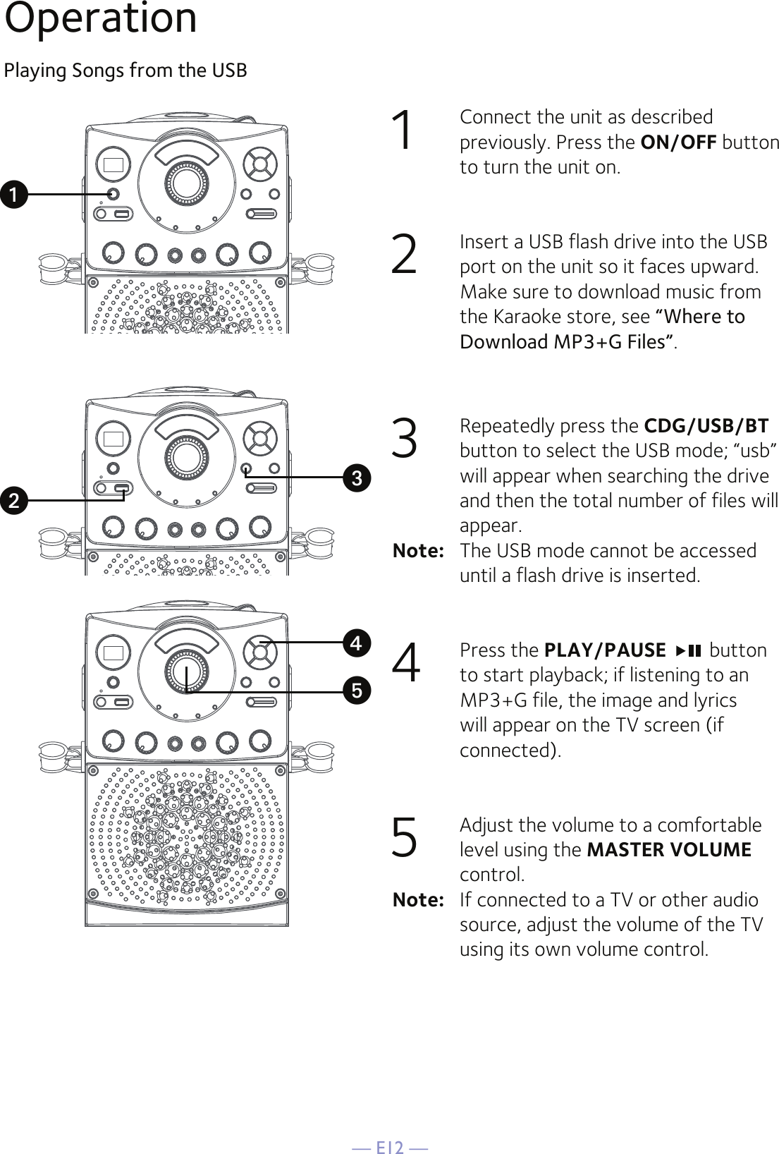 — E12 —OperationPlaying Songs from the USB1  Connect the unit as described previously. Press the ON/OFF button to turn the unit on. 2   Insert a USB flash drive into the USB port on the unit so it faces upward.  Make sure to download music from the Karaoke store, see “Where to Download MP3+G Files”.3   Repeatedly press the CDG/USB/BT button to select the USB mode; “usb” will appear when searching the drive and then the total number of files will appear.Note:   The USB mode cannot be accessed until a flash drive is inserted.4   Press the PLAY/PAUSE   button to start playback; if listening to an MP3+G file, the image and lyrics will appear on the TV screen (if connected).5  Adjust the volume to a comfortable level using the MASTER VOLUME control.    Note:   If connected to a TV or other audio source, adjust the volume of the TV using its own volume control.uvwxy