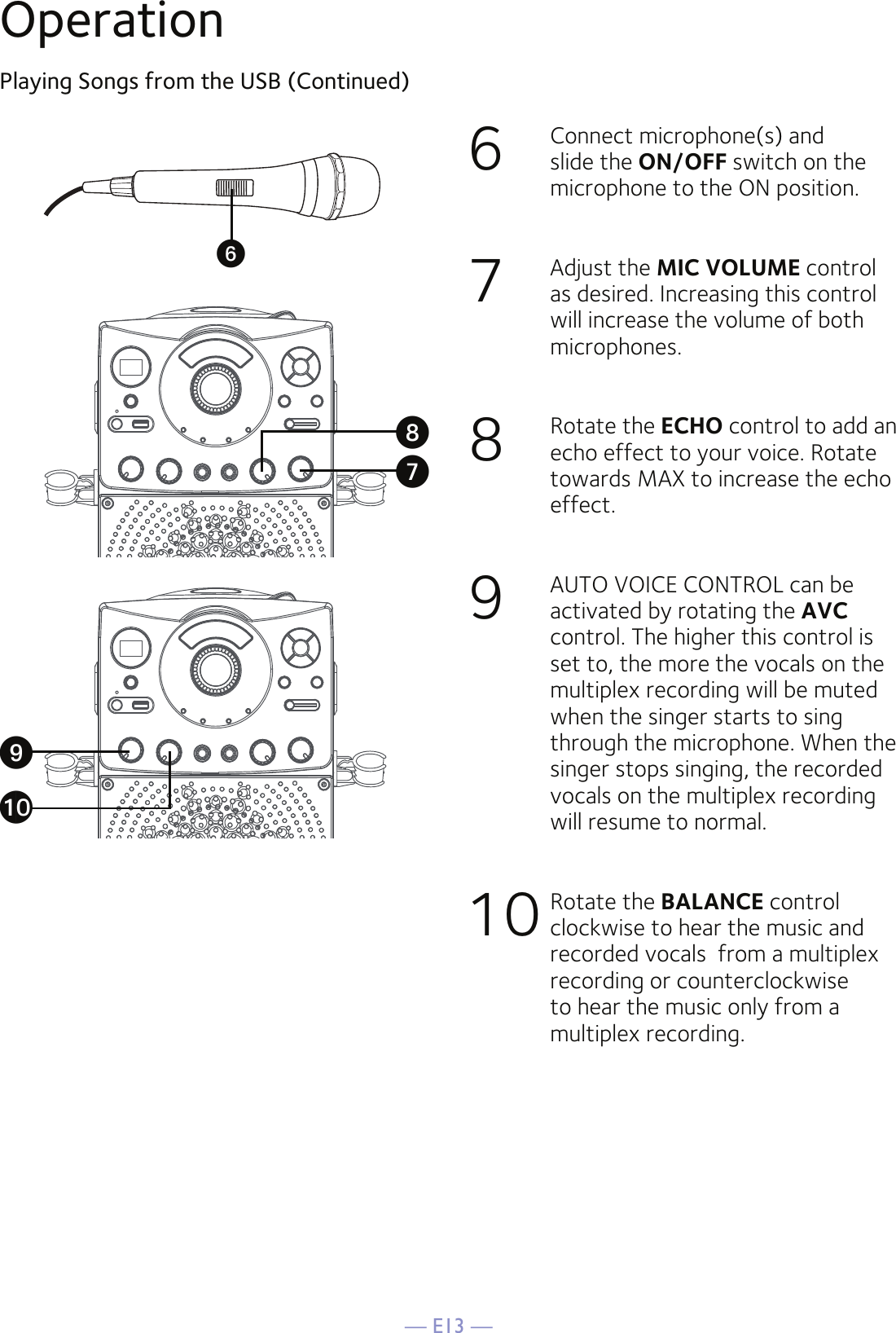 — E13 —OperationPlaying Songs from the USB (Continued)6   Connect microphone(s) and slide the ON/OFF switch on the microphone to the ON position.7  Adjust the MIC VOLUME control as desired. Increasing this control will increase the volume of both microphones.8   Rotate the ECHO control to add an echo effect to your voice. Rotate towards MAX to increase the echo effect.9  AUTO VOICE CONTROL can be activated by rotating the AVC control. The higher this control is set to, the more the vocals on the multiplex recording will be muted when the singer starts to sing through the microphone. When the singer stops singing, the recorded vocals on the multiplex recording will resume to normal.10 Rotate the BALANCE control clockwise to hear the music and recorded vocals  from a multiplex recording or counterclockwise to hear the music only from a multiplex recording.UVXatW