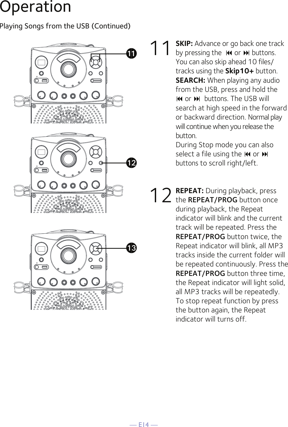 — E14 —OperationPlaying Songs from the USB (Continued)11 SKIP: Advance or go back one track by pressing the   or  buttons. You can also skip ahead 10 files/tracks using the Skip10+ button.  SEARCH: When playing any audio from the USB, press and hold the   or buttons. The USB will search at high speed in the forward or backward direction. Normal play will continue when you release the button. During Stop mode you can also select a file using the  or buttons to scroll right/left. 12 REPEAT: During playback, press the REPEAT/PROG button once during playback, the Repeat indicator will blink and the current track will be repeated. Press the REPEAT/PROG button twice, the Repeat indicator will blink, all MP3 tracks inside the current folder will be repeated continuously. Press the REPEAT/PROG button three time, the Repeat indicator will light solid, all MP3 tracks will be repeatedly.  To stop repeat function by press the button again, the Repeat indicator will turns off. akalam