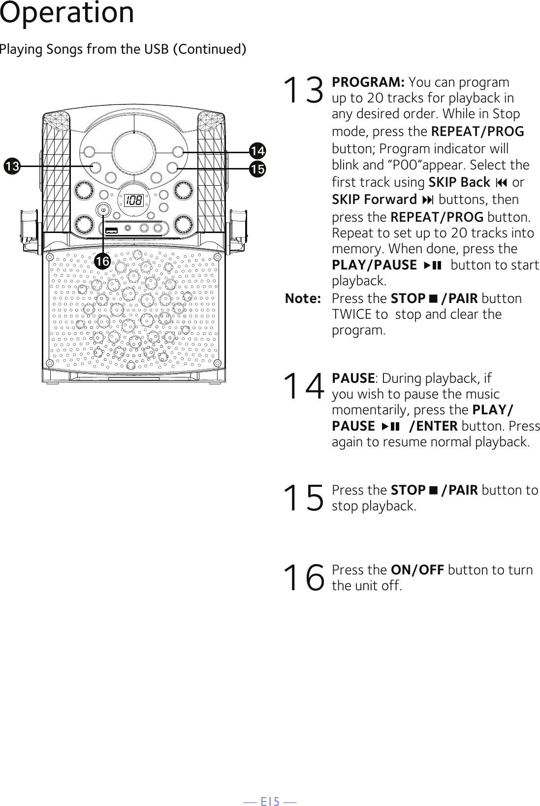 — E15 —OperationPlaying Songs from the USB (Continued)13 PROGRAM: You can program up to 20 tracks for playback in any desired order. While in Stop mode, press the REPEAT/PROG button; Program indicator will blink and “P00”appear. Select the first track using SKIP Back  or SKIP Forward  buttons, then press the REPEAT/PROG button. Repeat to set up to 20 tracks into memory. When done, press the PLAY/PAUSE    button to start playback.Note:   Press the STOP/PAIR button TWICE to  stop and clear the program.14 PAUSE: During playback, if you wish to pause the music momentarily, press the PLAY/PAUSE    /ENTER button. Press again to resume normal playback.15 Press the STOP/PAIR button to stop playback.16 Press the ON/OFF button to turn the unit off.anaoamap