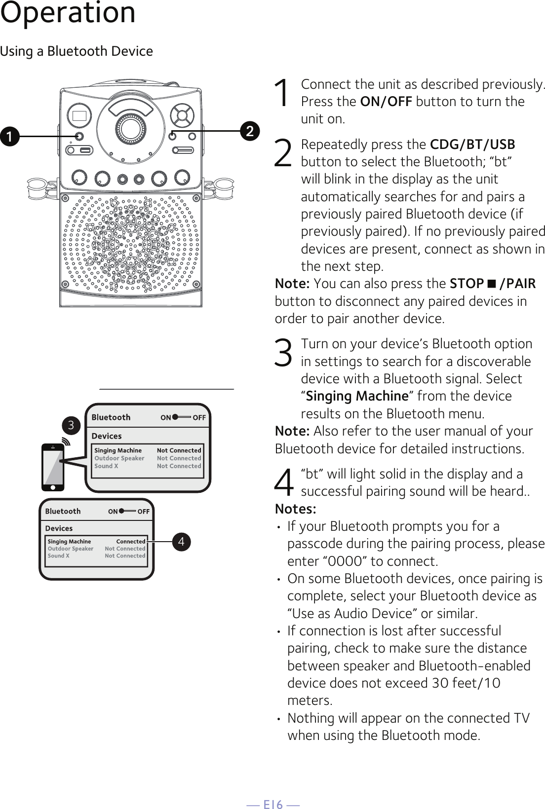 — E16 —OperationUsing a Bluetooth Device1  Connect the unit as described previously. Press the ON/OFF button to turn the unit on.2  Repeatedly press the CDG/BT/USB button to select the Bluetooth; “bt” will blink in the display as the unit automatically searches for and pairs a previously paired Bluetooth device (if previously paired). If no previously paired devices are present, connect as shown in the next step.Note: You can also press the STOP/PAIR button to disconnect any paired devices in order to pair another device.  3 Turn on your device’s Bluetooth option in settings to search for a discoverable device with a Bluetooth signal. Select “Singing Machine” from the device results on the Bluetooth menu. Note: Also refer to the user manual of your Bluetooth device for detailed instructions.  4 “bt” will light solid in the display and a successful pairing sound will be heard..Notes: • If your Bluetooth prompts you for a passcode during the pairing process, please enter “0000” to connect. •  On some Bluetooth devices, once pairing is complete, select your Bluetooth device as “Use as Audio Device” or similar.• If connection is lost after successful pairing, check to make sure the distance between speaker and Bluetooth-enabled device does not exceed 30 feet/10 meters.• Nothing will appear on the connected TV when using the Bluetooth mode.34uv