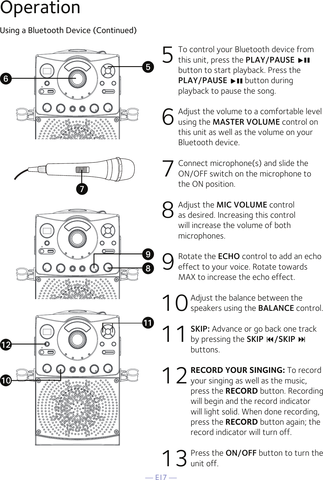 — E17 —OperationUsing a Bluetooth Device (Continued)5 To control your Bluetooth device from this unit, press the PLAY/PAUSE button to start playback. Press the PLAY/PAUSE   button during playback to pause the song. 6  Adjust the volume to a comfortable level using the MASTER VOLUME control on this unit as well as the volume on your Bluetooth device.  7  Connect microphone(s) and slide the ON/OFF switch on the microphone to the ON position.8  Adjust the MIC VOLUME control as desired. Increasing this control will increase the volume of both microphones.9 Rotate the ECHO control to add an echo effect to your voice. Rotate towards MAX to increase the echo effect.10 Adjust the balance between the speakers using the BALANCE control.11 SKIP: Advance or go back one track by pressing the SKIP /SKIP  buttons.12  RECORD YOUR SINGING: To record your singing as well as the music, press the RECORD button. Recording will begin and the record indicator will light solid. When done recording, press the RECORD button again; the record indicator will turn off.13 Press the ON/OFF button to turn the unit off.VyUWatalXak