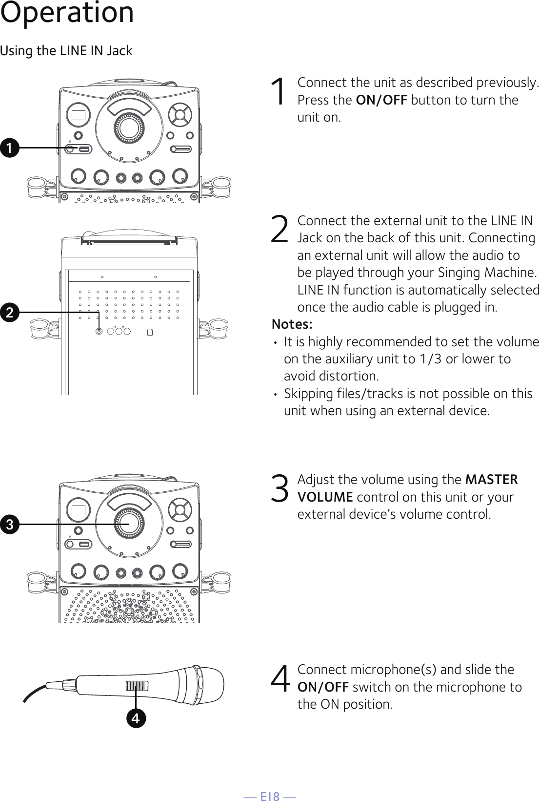 — E18 —OperationUsing the LINE IN Jack1  Connect the unit as described previously. Press the ON/OFF button to turn the unit on. 2   Connect the external unit to the LINE IN Jack on the back of this unit. Connecting an external unit will allow the audio to be played through your Singing Machine. LINE IN function is automatically selected once the audio cable is plugged in.Notes:• It is highly recommended to set the volume on the auxiliary unit to 1/3 or lower to avoid distortion.• Skipping files/tracks is not possible on this unit when using an external device.3 Adjust the volume using the MASTER VOLUME control on this unit or your external device’s volume control.4 Connect microphone(s) and slide the ON/OFF switch on the microphone to the ON position.uwvx