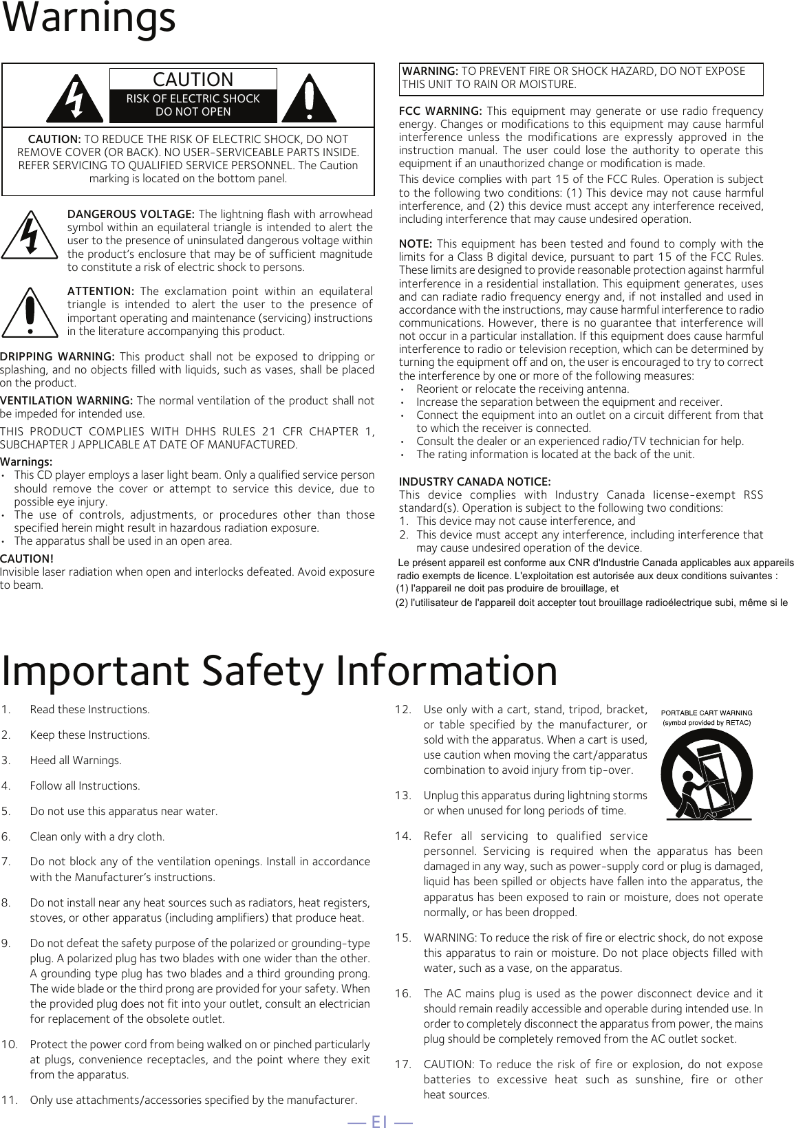 — E1 —WarningsCAUTION: TO REDUCE THE RISK OF ELECTRIC SHOCK, DO NOT REMOVE COVER (OR BACK). NO USER-SERVICEABLE PARTS INSIDE. REFER SERVICING TO QUALIFIED SERVICE PERSONNEL. The Caution marking is located on the bottom panel.DANGEROUS VOLTAGE: The lightning ﬂash with arrowhead symbol within an equilateral triangle is intended to alert the user to the presence of uninsulated dangerous voltage within the product’s enclosure that may be of sufficient magnitude to constitute a risk of electric shock to persons.WARNING: TO PREVENT FIRE OR SHOCK HAZARD, DO NOT EXPOSE THIS UNIT TO RAIN OR MOISTURE.ATTENTION:  The  exclamation  point  within  an  equilateral triangle  is  intended  to  alert  the  user  to  the  presence  of important operating and maintenance (servicing) instructions in the literature accompanying this product.FCC  WARNING: This equipment may generate or use radio frequency energy. Changes or modifications to this equipment may cause harmful interference  unless  the  modifications  are  expressly  approved  in  the instruction  manual.  The  user  could  lose  the  authority  to  operate  this equipment if an unauthorized change or modiﬁcation is made.This device complies with part 15 of the FCC Rules. Operation is subject to the following two conditions: (1) This device may not cause harmful interference, and (2) this device must accept any interference received, including interference that may cause undesired operation.INDUSTRY CANADA NOTICE:This  device  complies  with  Industry  Canada  Iicense-exempt  RSS standard(s). Operation is subject to the following two conditions: 1.  This device may not cause interference, and 2.  This device must accept any interference, including interference that may cause undesired operation of the device.DRIPPING  WARNING: This  product  shall  not be  exposed to  dripping  or splashing, and no objects filled with liquids, such as vases, shall be placed on the product.VENTILATION WARNING: The normal ventilation of the product shall not be impeded for intended use.THIS  PRODUCT  COMPLIES  WITH  DHHS  RULES  21  CFR  CHAPTER  1, SUBCHAPTER J APPLICABLE AT DATE OF MANUFACTURED.Warnings:•   This CD player employs a laser light beam. Only a qualified service person should  remove  the  cover  or  attempt  to  service  this  device,  due  to possible eye injury.•   The  use  of  controls,  adjustments,  or  procedures  other  than  those specified herein might result in hazardous radiation exposure.•   The apparatus shall be used in an open area.CAUTION!Invisible laser radiation when open and interlocks defeated. Avoid exposure to beam.NOTE: This equipment has been tested and found to comply with the limits for a Class B digital device, pursuant to part 15 of the FCC Rules. These limits are designed to provide reasonable protection against harmful interference in a residential installation. This equipment generates, uses and can radiate radio frequency energy and, if not installed and used in accordance with the instructions, may cause harmful interference to radio communications. However, there is no guarantee that interference will not occur in a particular installation. If this equipment does cause harmful interference to radio or television reception, which can be determined by turning the equipment off and on, the user is encouraged to try to correct the interference by one or more of the following measures:•  Reorient or relocate the receiving antenna.•  Increase the separation between the equipment and receiver.•  Connect the equipment into an outlet on a circuit different from that to which the receiver is connected.•  Consult the dealer or an experienced radio/TV technician for help.•  The rating information is located at the back of the unit.Important Safety InformationCAUTIONRISK OF ELECTRIC SHOCKDO NOT OPEN1.  Read these Instructions.2.   Keep these Instructions.3.   Heed all Warnings.4.   Follow all Instructions.5.   Do not use this apparatus near water.6.   Clean only with a dry cloth.7.   Do not block any of the ventilation openings. Install in accordance with the Manufacturer’s instructions.8.   Do not install near any heat sources such as radiators, heat registers, stoves, or other apparatus (including amplifiers) that produce heat.9.   Do not defeat the safety purpose of the polarized or grounding-type plug. A polarized plug has two blades with one wider than the other. A grounding type plug has two blades and a third grounding prong. The wide blade or the third prong are provided for your safety. When the provided plug does not fit into your outlet, consult an electrician for replacement of the obsolete outlet.10.   Protect the power cord from being walked on or pinched particularly at  plugs, convenience receptacles, and the point where  they exit from the apparatus.11.   Only use attachments/accessories specified by the manufacturer.12.   Use only with a cart, stand, tripod, bracket, or  table  specified  by  the  manufacturer,  or sold with the apparatus. When a cart is used, use caution when moving the cart/apparatus combination to avoid injury from tip-over.13.   Unplug this apparatus during lightning storms or when unused for long periods of time.14.   Refer  all  servicing  to  qualified  service personnel.  Servicing  is  required  when  the  apparatus  has  been damaged in any way, such as power-supply cord or plug is damaged, liquid has been spilled or objects have fallen into the apparatus, the apparatus has been exposed to rain or moisture, does not operate normally, or has been dropped.15.   WARNING: To reduce the risk of fire or electric shock, do not expose this apparatus to rain or moisture. Do not place objects filled with water, such as a vase, on the apparatus.16.   The AC mains plug is used as the power disconnect device and it should remain readily accessible and operable during intended use. In order to completely disconnect the apparatus from power, the mains plug should be completely removed from the AC outlet socket.17.   CAUTION: To  reduce the risk  of  fire or explosion,  do not expose batteries  to  excessive  heat  such  as  sunshine,  fire  or  other  heat sources.Le présent appareil est conforme aux CNR d&apos;Industrie Canada applicables aux appareilsradio exempts de licence. L&apos;exploitation est autorisée aux deux conditions suivantes :(1) l&apos;appareil ne doit pas produire de brouillage, et(2) l&apos;utilisateur de l&apos;appareil doit accepter tout brouillage radioélectrique subi, même si le