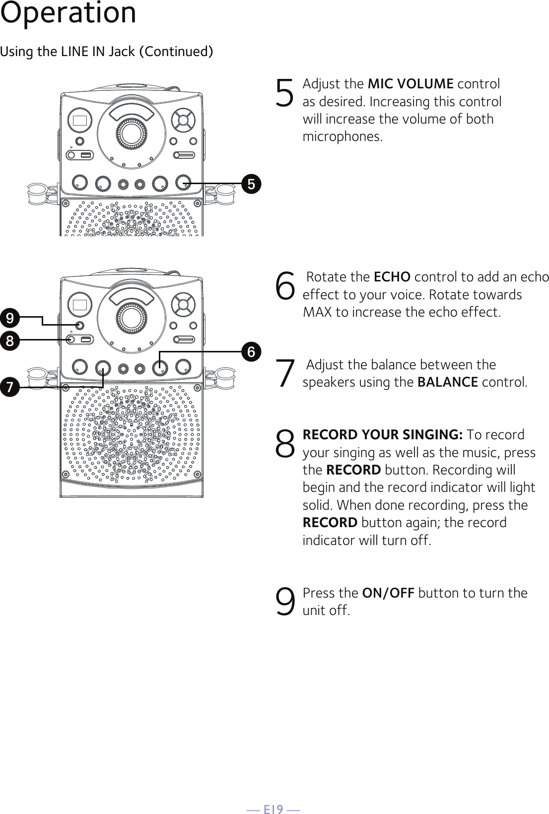 — E19 —OperationUsing the LINE IN Jack (Continued)5 Adjust the MIC VOLUME control as desired. Increasing this control will increase the volume of both microphones.6  Rotate the ECHO control to add an echo effect to your voice. Rotate towards MAX to increase the echo effect.7  Adjust the balance between the speakers using the BALANCE control.8 RECORD YOUR SINGING: To record your singing as well as the music, press the RECORD button. Recording will begin and the record indicator will light solid. When done recording, press the RECORD button again; the record indicator will turn off.9 Press the ON/OFF button to turn the unit off.yVXWU