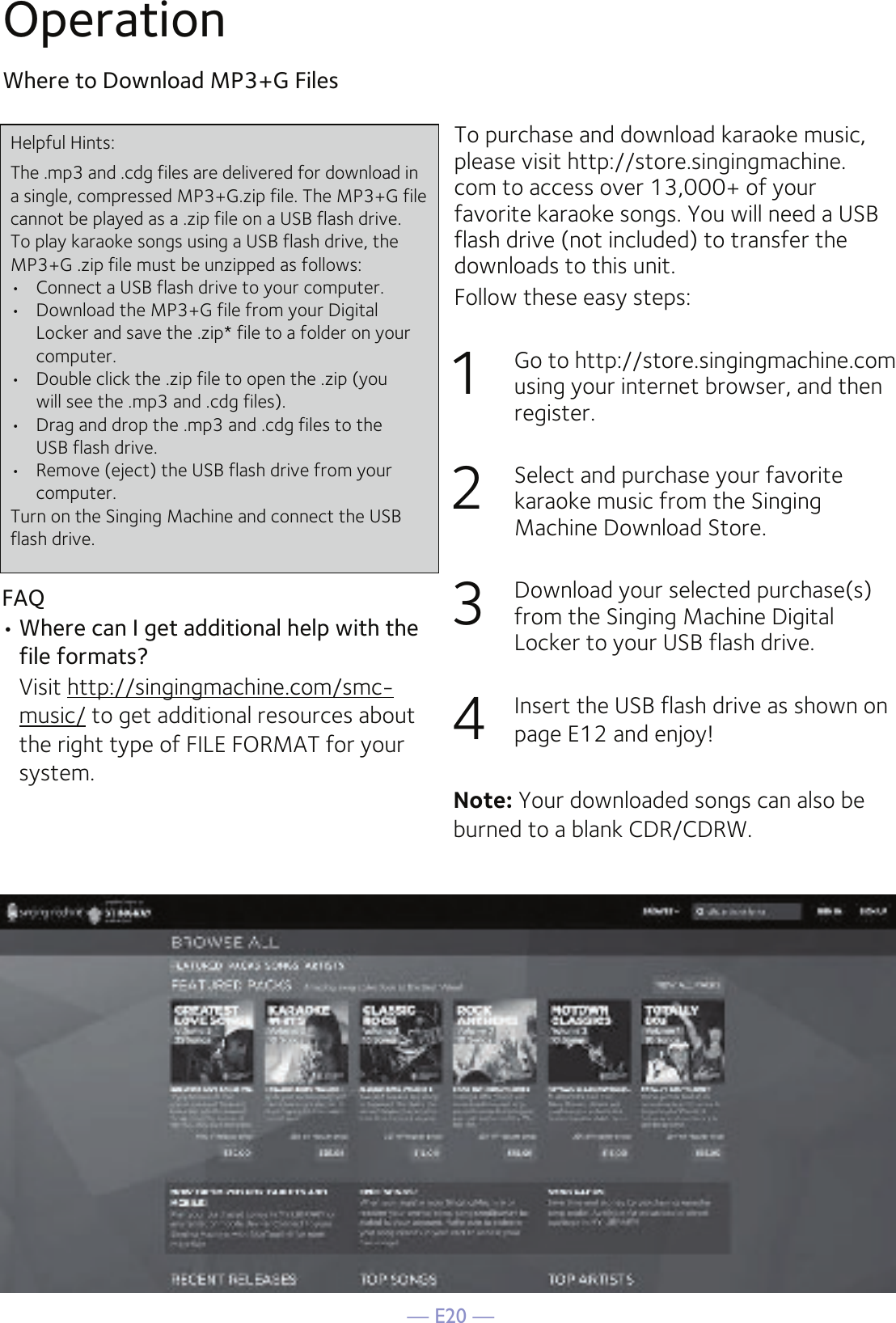 — E20 —OperationWhere to Download MP3+G FilesTo purchase and download karaoke music, please visit http://store.singingmachine.com to access over 13,000+ of your favorite karaoke songs. You will need a USB flash drive (not included) to transfer the downloads to this unit. Follow these easy steps:1  Go to http://store.singingmachine.com using your internet browser, and then register.2  Select and purchase your favorite karaoke music from the Singing Machine Download Store.3  Download your selected purchase(s) from the Singing Machine Digital Locker to your USB flash drive.4  Insert the USB flash drive as shown on page E12 and enjoy!FAQ• Where can I get additional help with the file formats?  Visit http://singingmachine.com/smc-music/ to get additional resources about the right type of FILE FORMAT for your system.Helpful Hints:The .mp3 and .cdg files are delivered for download in a single, compressed MP3+G.zip file. The MP3+G file cannot be played as a .zip file on a USB flash drive. To play karaoke songs using a USB flash drive, the MP3+G .zip file must be unzipped as follows:•  Connect a USB flash drive to your computer.•  Download the MP3+G file from your Digital  Locker and save the .zip* file to a folder on your computer.•  Double click the .zip file to open the .zip (you  will see the .mp3 and .cdg files).•  Drag and drop the .mp3 and .cdg files to the  USB flash drive.•  Remove (eject) the USB flash drive from your  computer.Turn on the Singing Machine and connect the USB flash drive.Note: Your downloaded songs can also be burned to a blank CDR/CDRW.