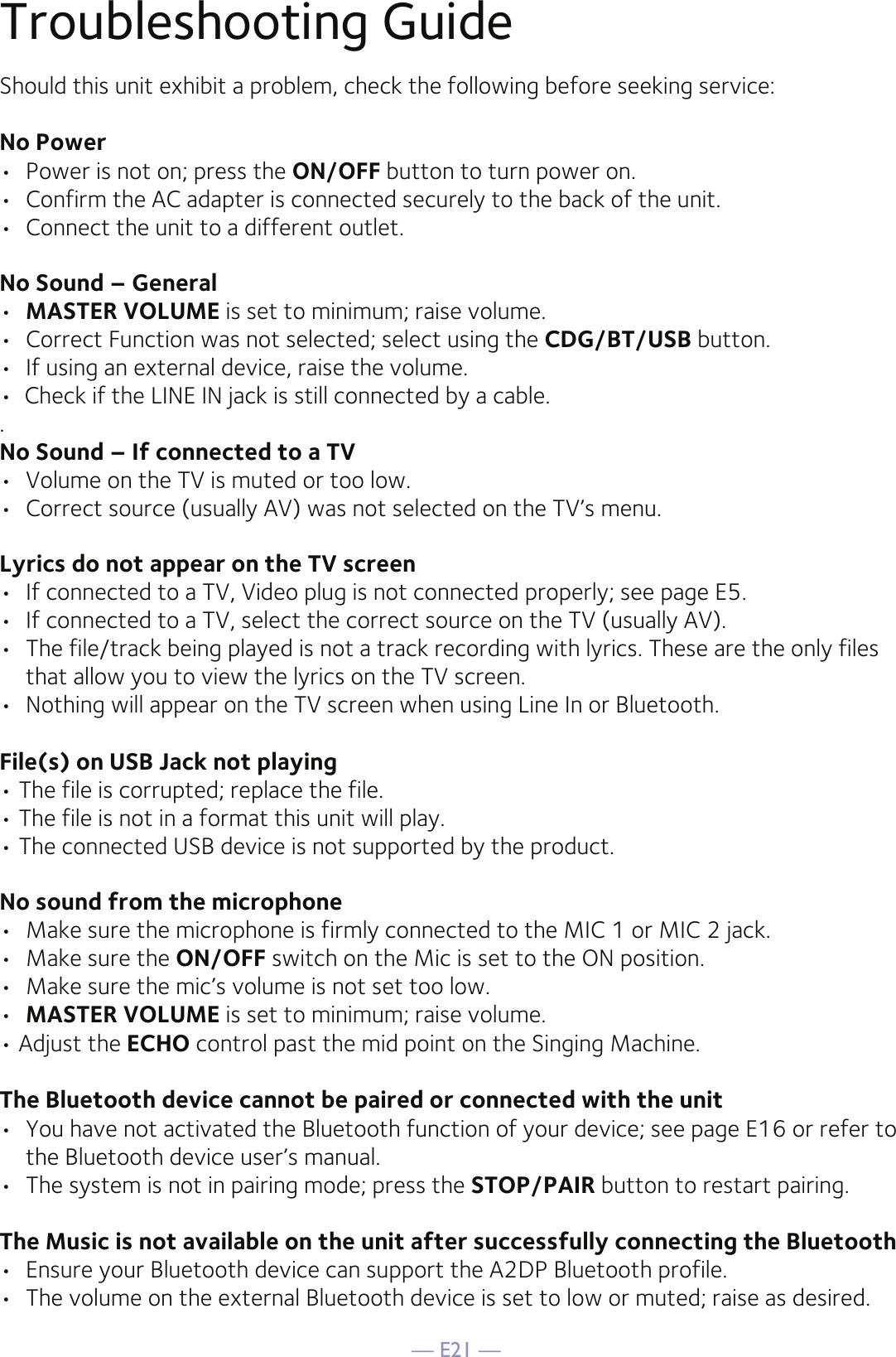 — E21 —Troubleshooting GuideShould this unit exhibit a problem, check the following before seeking service:No Power•  Power is not on; press the ON/OFF button to turn power on.•  Confirm the AC adapter is connected securely to the back of the unit.•  Connect the unit to a different outlet.No Sound – General•  MASTER VOLUME is set to minimum; raise volume.•  Correct Function was not selected; select using the CDG/BT/USB button.•  If using an external device, raise the volume.•  Check if the LINE IN jack is still connected by a cable..No Sound – If connected to a TV•  Volume on the TV is muted or too low.•  Correct source (usually AV) was not selected on the TV’s menu.Lyrics do not appear on the TV screen•  If connected to a TV, Video plug is not connected properly; see page E5.•  If connected to a TV, select the correct source on the TV (usually AV).•  The file/track being played is not a track recording with lyrics. These are the only files that allow you to view the lyrics on the TV screen.•  Nothing will appear on the TV screen when using Line In or Bluetooth.File(s) on USB Jack not playing• The file is corrupted; replace the file.• The file is not in a format this unit will play.• The connected USB device is not supported by the product.No sound from the microphone•  Make sure the microphone is firmly connected to the MIC 1 or MIC 2 jack.•  Make sure the ON/OFF switch on the Mic is set to the ON position.•  Make sure the mic’s volume is not set too low.•  MASTER VOLUME is set to minimum; raise volume.• Adjust the ECHO control past the mid point on the Singing Machine.The Bluetooth device cannot be paired or connected with the unit•  You have not activated the Bluetooth function of your device; see page E16 or refer to the Bluetooth device user’s manual. •  The system is not in pairing mode; press the STOP/PAIR button to restart pairing.The Music is not available on the unit after successfully connecting the Bluetooth•  Ensure your Bluetooth device can support the A2DP Bluetooth profile.•  The volume on the external Bluetooth device is set to low or muted; raise as desired.