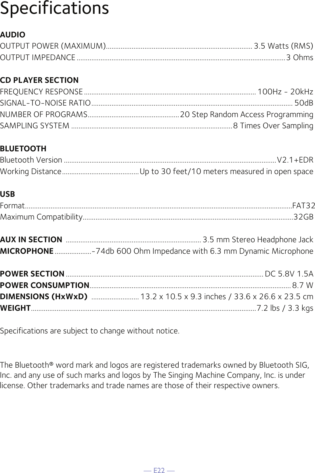 — E22 —SpecificationsAUDIOOUTPUT POWER (MAXIMUM)................................................................................ 3.5 Watts (RMS)OUTPUT IMPEDANCE ..................................................................................................................3 OhmsCD PLAYER SECTIONFREQUENCY RESPONSE .............................................................................................. 100Hz - 20kHzSIGNAL-TO-NOISE RATIO .............................................................................................................. 50dBNUMBER OF PROGRAMS ..................................................20 Step Random Access ProgrammingSAMPLING SYSTEM ........................................................................................8 Times Over SamplingBLUETOOTHBluetooth Version ....................................................................................................................V2.1+EDRWorking Distance ..........................................Up to 30 feet/10 meters measured in open spaceUSBFormat..................................................................................................................................................FAT32Maximum Compatibility...................................................................................................................32GBAUX IN SECTION  .......................................................................... 3.5 mm Stereo Headphone JackMICROPHONE ....................-74db 600 Ohm Impedance with 6.3 mm Dynamic MicrophonePOWER SECTION ............................................................................................................ DC 5.8V 1.5APOWER CONSUMPTION ..............................................................................................................8.7 WDIMENSIONS (HxWxD)  .......................... 13.2 x 10.5 x 9.3 inches / 33.6 x 26.6 x 23.5 cmWEIGHT ...........................................................................................................................7.2 lbs / 3.3 kgsSpecifications are subject to change without notice.The Bluetooth® word mark and logos are registered trademarks owned by Bluetooth SIG, Inc. and any use of such marks and logos by The Singing Machine Company, Inc. is under license. Other trademarks and trade names are those of their respective owners.