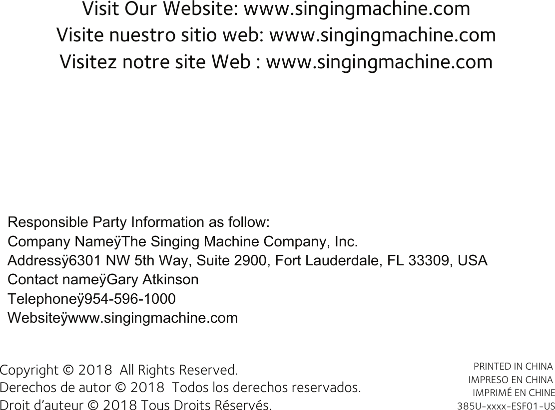 Visit Our Website: www.singingmachine.comVisite nuestro sitio web: www.singingmachine.comVisitez notre site Web : www.singingmachine.comCopyright © 2018  All Rights Reserved.Derechos de autor © 2018  Todos los derechos reservados. Droit d’auteur © 2018 Tous Droits Réservés.PRINTED IN CHINA IMPRESO EN CHINA IMPRIMÉ EN CHINE 385U-xxxx-ESF01-USResponsible Party Information as follow:Company NameÿThe Singing Machine Company, Inc.Addressÿ6301 NW 5th Way, Suite 2900, Fort Lauderdale, FL 33309, USAContact nameÿGary AtkinsonTelephoneÿ954-596-1000Websiteÿwww.singingmachine.com