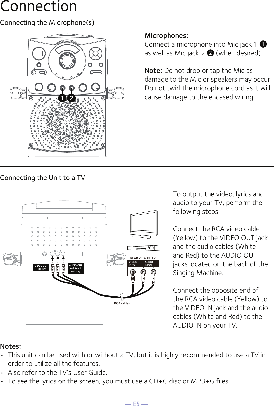 — E5 —ConnectionConnecting the Microphone(s)Microphones:Connect a microphone into Mic jack 1 u  as well as Mic jack 2 v (when desired). Note: Do not drop or tap the Mic as damage to the Mic or speakers may occur. Do not twirl the microphone cord as it will cause damage to the encased wiring.Connecting the Unit to a TVVIDE OINPUTAUDIOINPUTR LRCA cablesVIDEO OUT(yellow)AUDIO OUT(white - Lred - R)REAR VIEW OF TVTo output the video, lyrics and audio to your TV, perform the following steps: Connect the RCA video cable (Yellow) to the VIDEO OUT jack and the audio cables (White and Red) to the AUDIO OUT jacks located on the back of the Singing Machine.Connect the opposite end of the RCA video cable (Yellow) to the VIDEO IN jack and the audio cables (White and Red) to the AUDIO IN on your TV.Notes: •  This unit can be used with or without a TV, but it is highly recommended to use a TV in order to utilize all the features.•  Also refer to the TV’s User Guide. •  To see the lyrics on the screen, you must use a CD+G disc or MP3+G files.uv