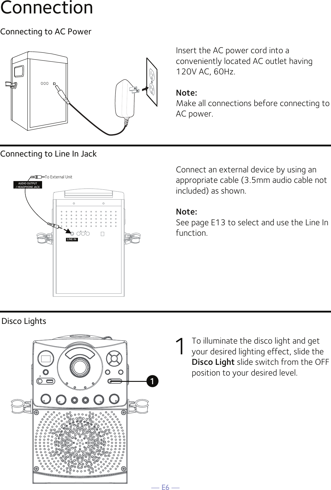 — E6 —ConnectionConnecting to AC PowerConnecting to Line In JackInsert the AC power cord into a conveniently located AC outlet having 120V AC, 60Hz. Note: Make all connections before connecting to AC power. Connect an external device by using an appropriate cable (3.5mm audio cable not included) as shown.Note: See page E13 to select and use the Line In function.LINE INTo External UnitAUDIO OUTPUT/ HEADPHONE JACKDisco Lights1  To illuminate the disco light and get your desired lighting effect, slide the Disco Light slide switch from the OFF position to your desired level.u