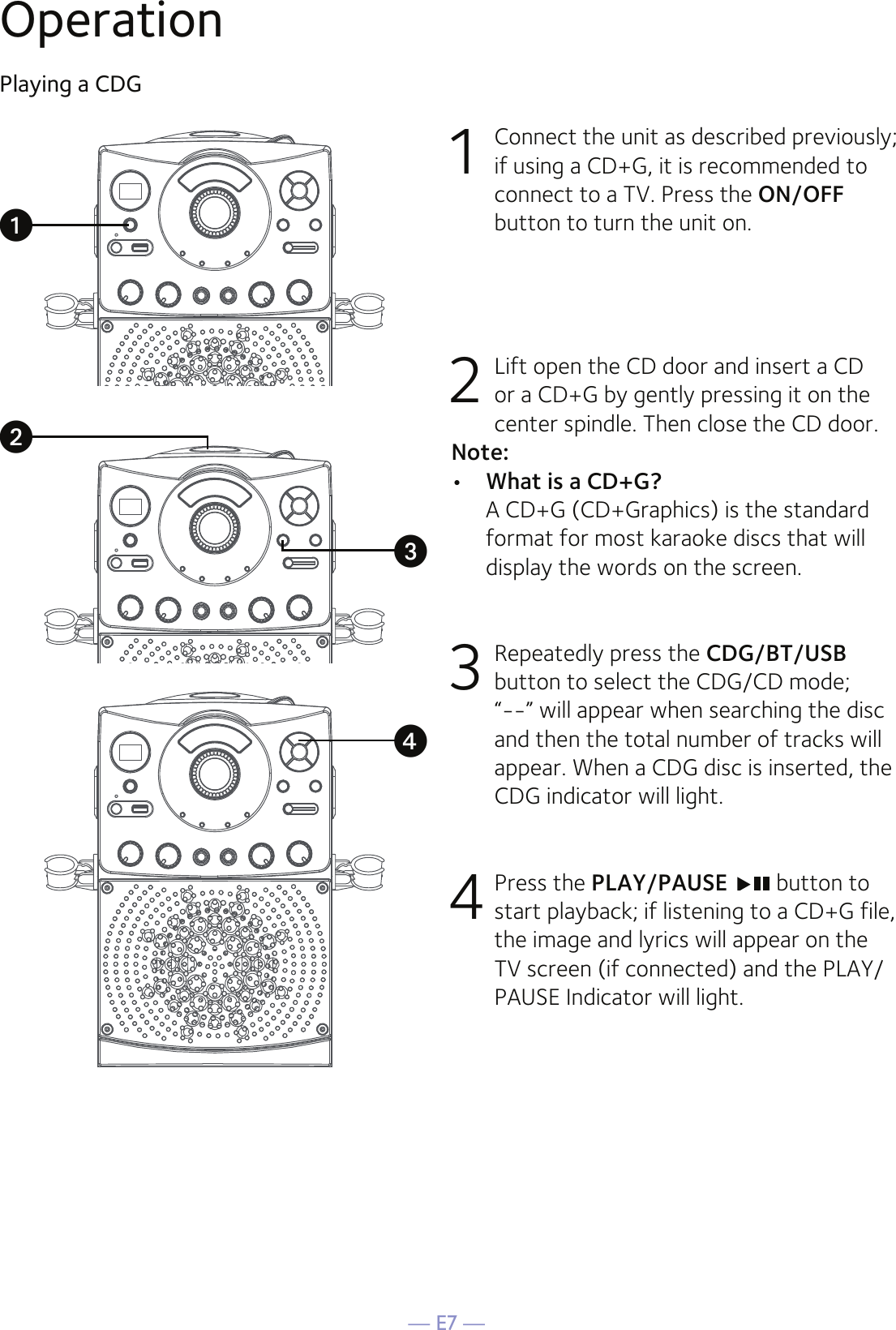 — E7 —OperationPlaying a CDG1  Connect the unit as described previously; if using a CD+G, it is recommended to connect to a TV. Press the ON/OFF button to turn the unit on.  2   Lift open the CD door and insert a CD or a CD+G by gently pressing it on the center spindle. Then close the CD door. Note: •  What is a CD+G?  A CD+G (CD+Graphics) is the standard format for most karaoke discs that will display the words on the screen.3  Repeatedly press the CDG/BT/USB button to select the CDG/CD mode; “--” will appear when searching the disc and then the total number of tracks will appear. When a CDG disc is inserted, the CDG indicator will light.4 Press the PLAY/PAUSE  button to start playback; if listening to a CD+G file, the image and lyrics will appear on the TV screen (if connected) and the PLAY/PAUSE Indicator will light.uvwx