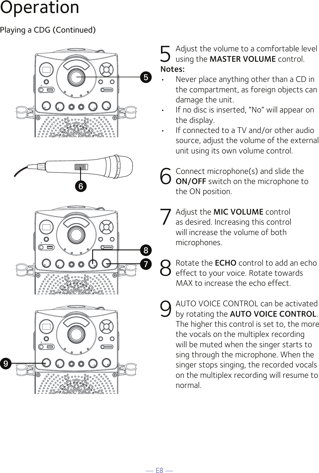 — E8 —OperationPlaying a CDG (Continued)5 Adjust the volume to a comfortable level using the MASTER VOLUME control.    Notes:•  Never place anything other than a CD in the compartment, as foreign objects can damage the unit.•  If no disc is inserted, “No” will appear on the display.•   If connected to a TV and/or other audio source, adjust the volume of the external unit using its own volume control.6  Connect microphone(s) and slide the ON/OFF switch on the microphone to the ON position.7 Adjust the MIC VOLUME control as desired. Increasing this control will increase the volume of both microphones.8  Rotate the ECHO control to add an echo effect to your voice. Rotate towards MAX to increase the echo effect.9  AUTO VOICE CONTROL can be activated by rotating the AUTO VOICE CONTROL. The higher this control is set to, the more the vocals on the multiplex recording will be muted when the singer starts to sing through the microphone. When the singer stops singing, the recorded vocals on the multiplex recording will resume to normal.UyVXW