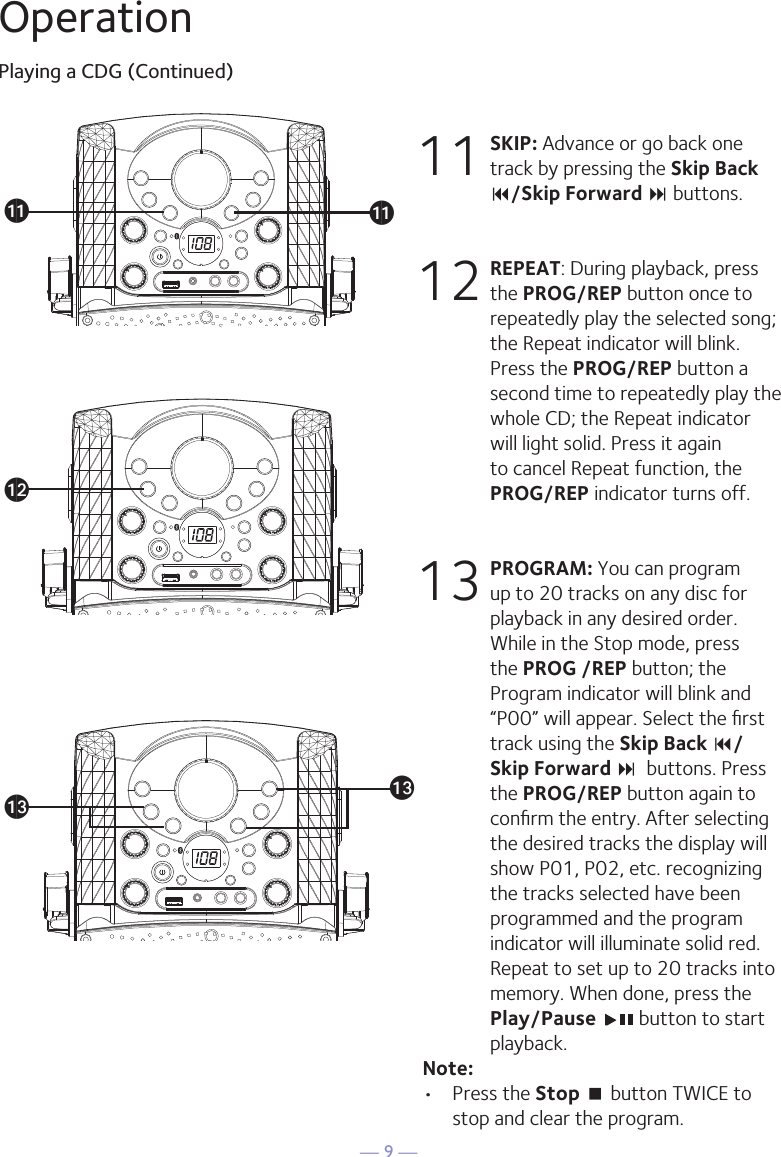 — 9 —OperationPlaying a CDG (Continued)11 SKIP: Advance or go back one track by pressing the Skip Back 9/Skip Forward : buttons. 12 REPEAT: During playback, press the PROG/REP button once to repeatedly play the selected song; the Repeat indicator will blink. Press the PROG/REP button a second time to repeatedly play the whole CD; the Repeat indicator will light solid. Press it again to cancel Repeat function, the PROG/REP indicator turns off.13 PROGRAM: You can program up to 20 tracks on any disc for playback in any desired order. While in the Stop mode, press the PROG /REP button; the Program indicator will blink and “P00” will appear. Select the ﬁrst track using the Skip Back 9/Skip Forward :  buttons. Press the PROG/REP button again to conﬁrm the entry. After selecting the desired tracks the display will show P01, P02, etc. recognizing the tracks selected have been programmed and the program indicator will illuminate solid red. Repeat to set up to 20 tracks into memory. When done, press the Play/Pause   button to start playback.Note: •  Press the Stop &lt; button TWICE to stop and clear the program.®ak®al®am ®amak