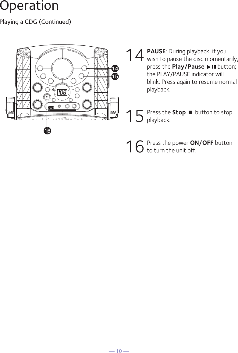 — 10 —OperationPlaying a CDG (Continued)14  PAUSE: During playback, if you wish to pause the disc momentarily, press the Play/Pause   button; the PLAY/PAUSE indicator will blink. Press again to resume normal playback.15  Press the Stop &lt; button to stop playback.16  Press the power ON/OFF button to turn the unit off.anaoap