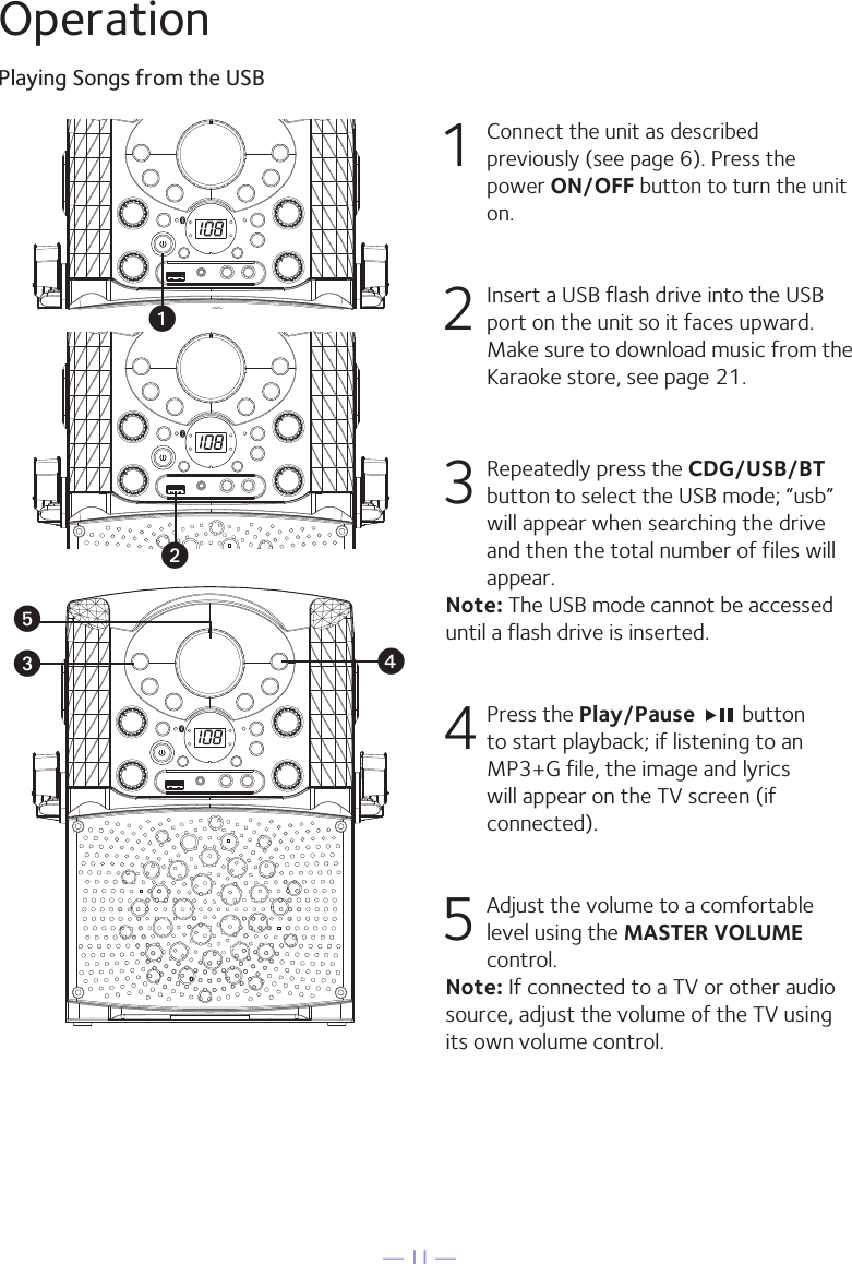 — 11 —OperationPlaying Songs from the USB1 Connect the unit as described previously (see page 6). Press the power ON/OFF button to turn the unit on. 2   Insert a USB flash drive into the USB port on the unit so it faces upward.  Make sure to download music from the Karaoke store, see page 21.3  Repeatedly press the CDG/USB/BT button to select the USB mode; “usb” will appear when searching the drive and then the total number of files will appear.Note: The USB mode cannot be accessed until a flash drive is inserted.4  Press the Play/Pause   button to start playback; if listening to an MP3+G file, the image and lyrics will appear on the TV screen (if connected).5 Adjust the volume to a comfortable level using the MASTER VOLUME control.    Note: If connected to a TV or other audio source, adjust the volume of the TV using its own volume control.uvwxy