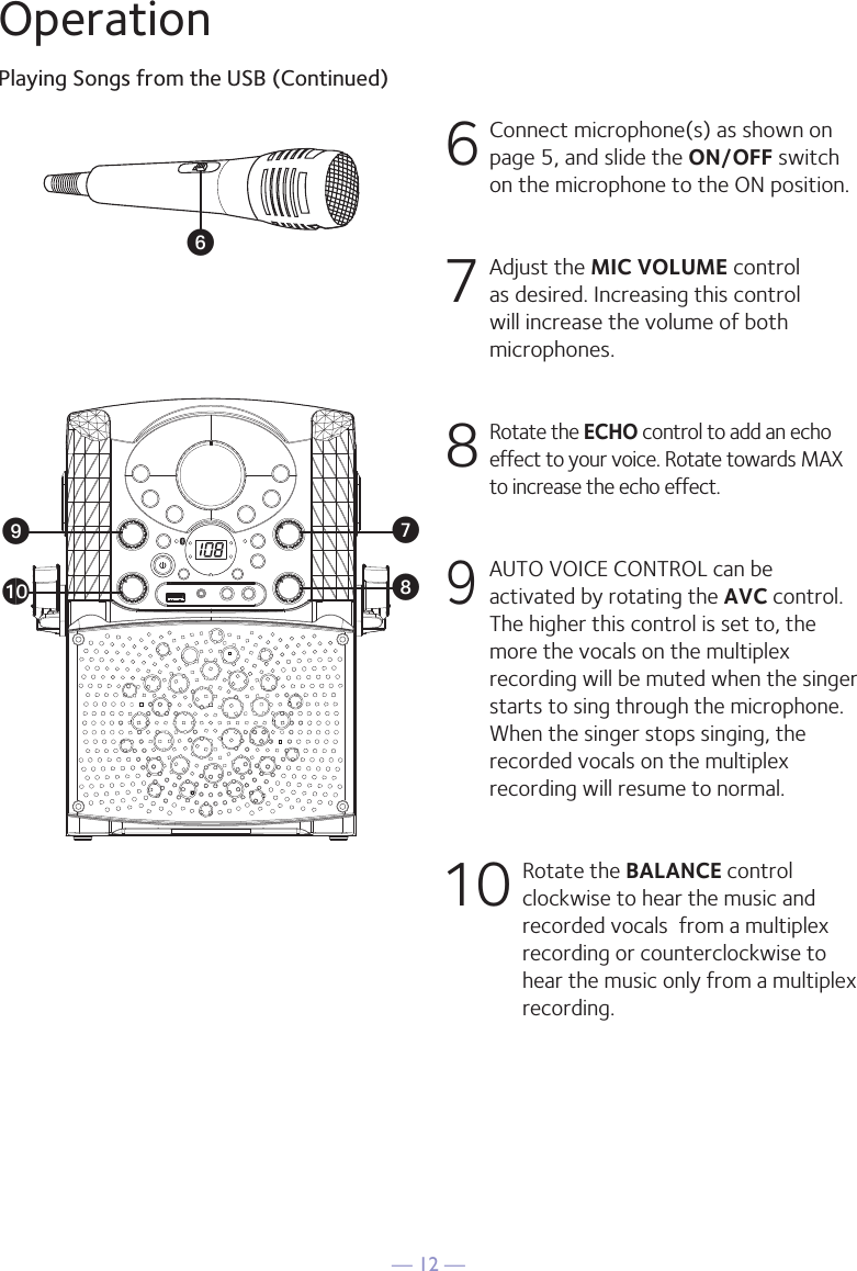 — 12 —OperationPlaying Songs from the USB (Continued)6  Connect microphone(s) as shown on page 5, and slide the ON/OFF switch on the microphone to the ON position.7  Adjust the MIC VOLUME control as desired. Increasing this control will increase the volume of both microphones.8  Rotate the ECHO control to add an echo effect to your voice. Rotate towards MAX to increase the echo effect.9 AUTO VOICE CONTROL can be activated by rotating the AVC control. The higher this control is set to, the more the vocals on the multiplex recording will be muted when the singer starts to sing through the microphone. When the singer stops singing, the recorded vocals on the multiplex recording will resume to normal.10  Rotate the BALANCE control clockwise to hear the music and recorded vocals  from a multiplex recording or counterclockwise to hear the music only from a multiplex recording.VWXatU