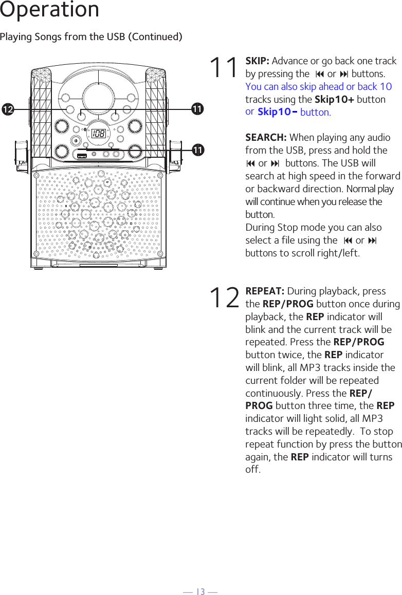 — 13 —OperationPlaying Songs from the USB (Continued)11 SKIP: Advance or go back one track by pressing the  9 or : buttons. You can also skip ahead or back 10tracks using the Skip10+ button  SEARCH: When playing any audio from the USB, press and hold the  9 or : buttons. The USB will search at high speed in the forward or backward direction. Normal play will continue when you release the button. During Stop mode you can also select a file using the  9 or : buttons to scroll right/left. 12 REPEAT: During playback, press the REP/PROG button once during playback, the REP indicator will blink and the current track will be repeated. Press the REP/PROG button twice, the REP indicator will blink, all MP3 tracks inside the current folder will be repeated continuously. Press the REP/PROG button three time, the REP indicator will light solid, all MP3 tracks will be repeatedly.  To stop repeat function by press the button again, the REP indicator will turns off. alakakor  Skip10- button. 