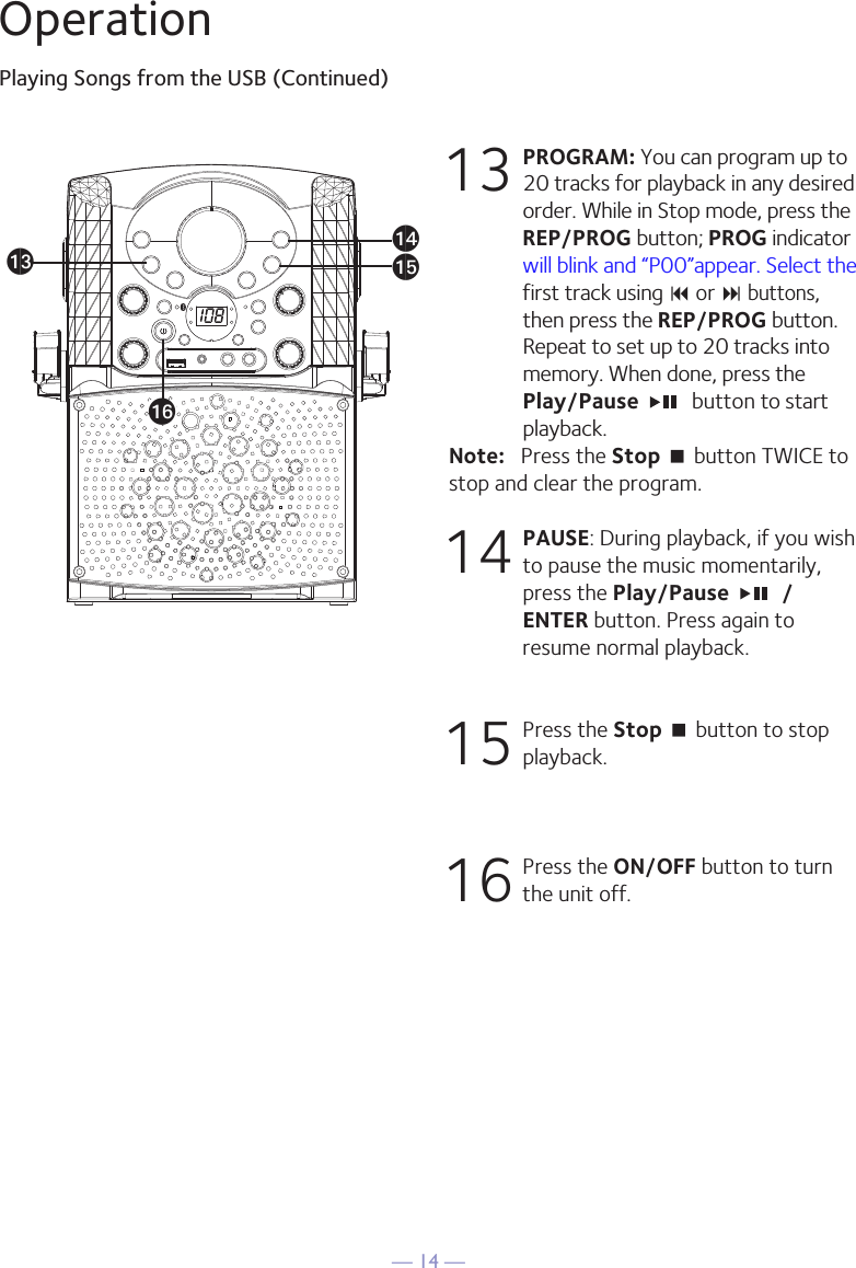 — 14 —OperationPlaying Songs from the USB (Continued)13 PROGRAM: You can program up to 20 tracks for playback in any desired order. While in Stop mode, press the REP/PROG button; PROG indicator will blink and “P00”appear. Select the first track using 9 or : buttons, then press the REP/PROG button. Repeat to set up to 20 tracks into memory. When done, press the Play/Pause    button to start playback.Note:   Press the Stop &lt; button TWICE to stop and clear the program.14 PAUSE: During playback, if you wish to pause the music momentarily, press the Play/Pause    /ENTER button. Press again to resume normal playback.15  Press the Stop &lt; button to stop playback.16  Press the ON/OFF button to turn the unit off.anaoamap