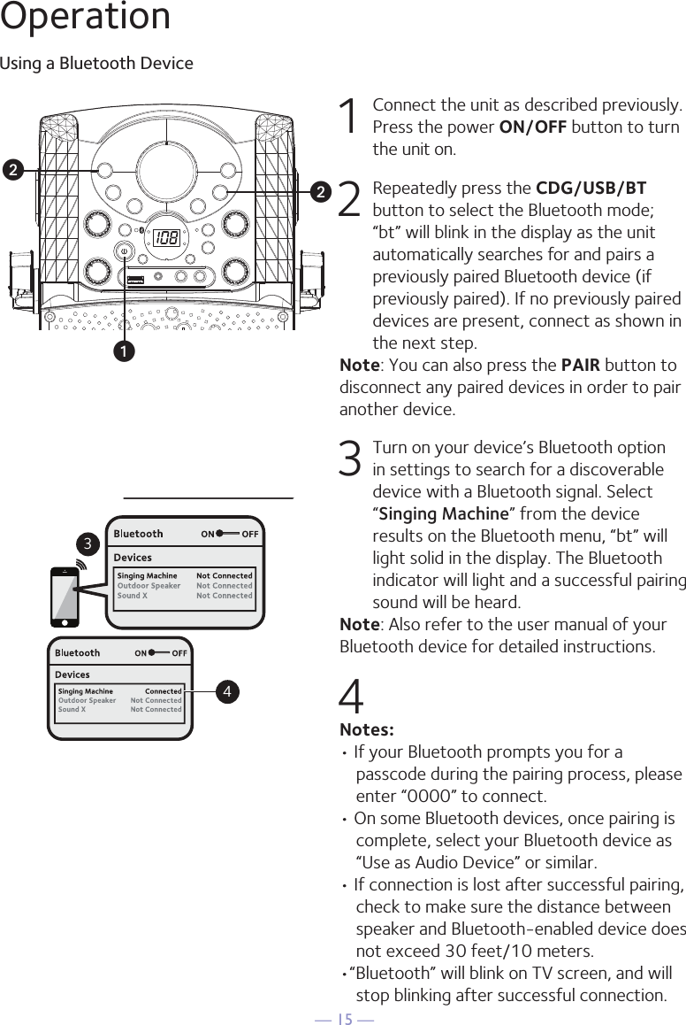 — 15 —OperationUsing a Bluetooth Device1  Connect the unit as described previously. Press the power ON/OFF button to turn the unit on.2  Repeatedly press the CDG/USB/BT button to select the Bluetooth mode; “bt” will blink in the display as the unit automatically searches for and pairs a previously paired Bluetooth device (if previously paired). If no previously paired devices are present, connect as shown in the next step.Note: You can also press the PAIR button to disconnect any paired devices in order to pair another device.  3 Turn on your device’s Bluetooth option in settings to search for a discoverable device with a Bluetooth signal. Select “Singing Machine” from the device results on the Bluetooth menu, “bt” will light solid in the display. The Bluetooth indicator will light and a successful pairing sound will be heard.Note: Also refer to the user manual of your Bluetooth device for detailed instructions.  4Notes: • If your Bluetooth prompts you for a passcode during the pairing process, please enter “0000” to connect. • On some Bluetooth devices, once pairing is complete, select your Bluetooth device as “Use as Audio Device” or similar.• If connection is lost after successful pairing, check to make sure the distance between speaker and Bluetooth-enabled device does not exceed 30 feet/10 meters.•“Bluetooth” will blink on TV screen, and will stop blinking after successful connection.Please connect your Music DeviceYour Music Device is connected34Please connect your Music DeviceYour Music Device is connecteduvv