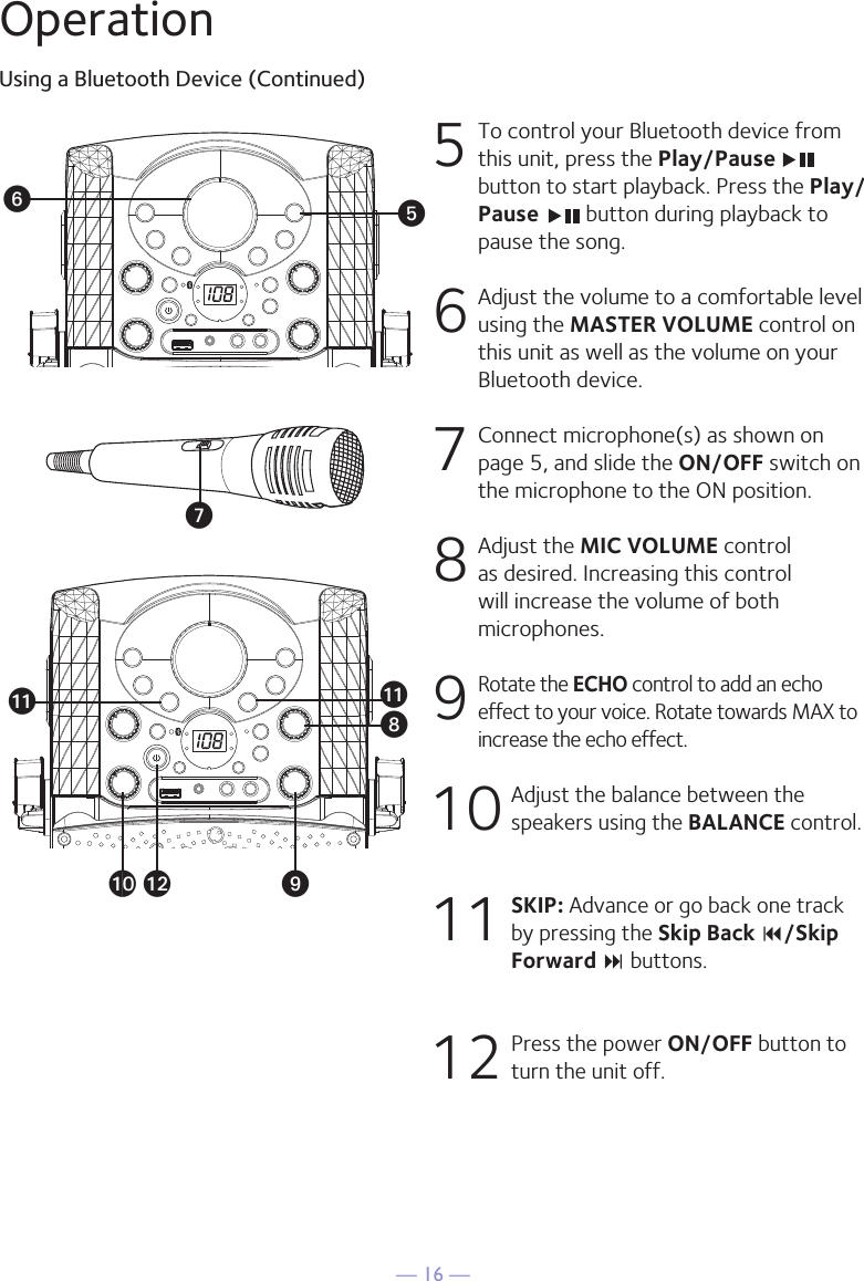 — 16 —OperationUsing a Bluetooth Device (Continued)5  To control your Bluetooth device from this unit, press the Play/Pause button to start playback. Press the Play/Pause   button during playback to pause the song. 6  Adjust the volume to a comfortable level using the MASTER VOLUME control on this unit as well as the volume on your Bluetooth device.  7   Connect microphone(s) as shown on page 5, and slide the ON/OFF switch on the microphone to the ON position.8  Adjust the MIC VOLUME control as desired. Increasing this control will increase the volume of both microphones.9 Rotate the ECHO control to add an echo effect to your voice. Rotate towards MAX to increase the echo effect.10  Adjust the balance between the speakers using the BALANCE control.11 SKIP: Advance or go back one track by pressing the Skip Back 9/Skip Forward : buttons.12  Press the power ON/OFF button to turn the unit off.yUVWXatakalak