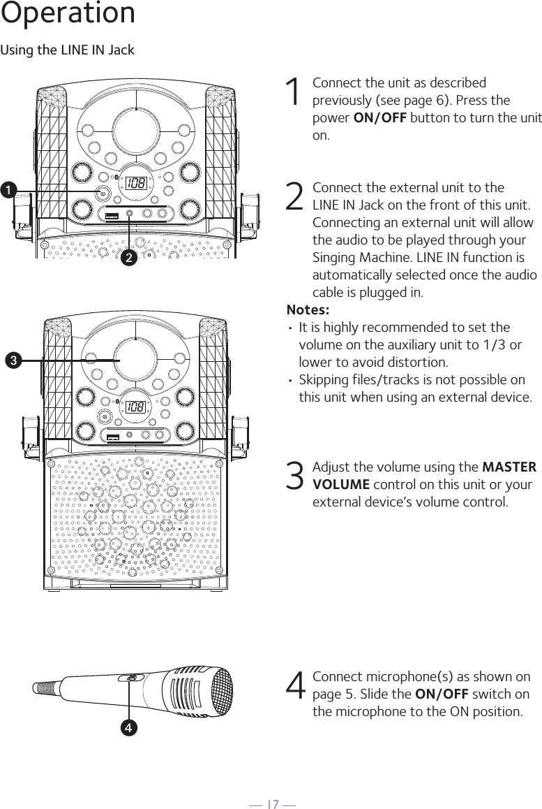 — 17 —OperationUsing the LINE IN Jack1 Connect the unit as described previously (see page 6). Press the power ON/OFF button to turn the unit on. 2   Connect the external unit to the LINE IN Jack on the front of this unit. Connecting an external unit will allow the audio to be played through your Singing Machine. LINE IN function is automatically selected once the audio cable is plugged in.Notes:• It is highly recommended to set the volume on the auxiliary unit to 1/3 or lower to avoid distortion.• Skipping files/tracks is not possible on this unit when using an external device.3 Adjust the volume using the MASTER VOLUME control on this unit or your external device’s volume control.4 Connect microphone(s) as shown on page 5. Slide the ON/OFF switch on the microphone to the ON position.vwxu