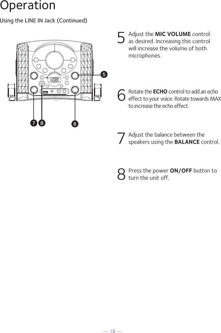 — 18 —OperationUsing the LINE IN Jack (Continued)5  Adjust the MIC VOLUME control as desired. Increasing this control will increase the volume of both microphones.6 Rotate the ECHO control to add an echo effect to your voice. Rotate towards MAX to increase the echo effect.7 Adjust the balance between the speakers using the BALANCE control.8 Press the power ON/OFF button to turn the unit off.yUWV