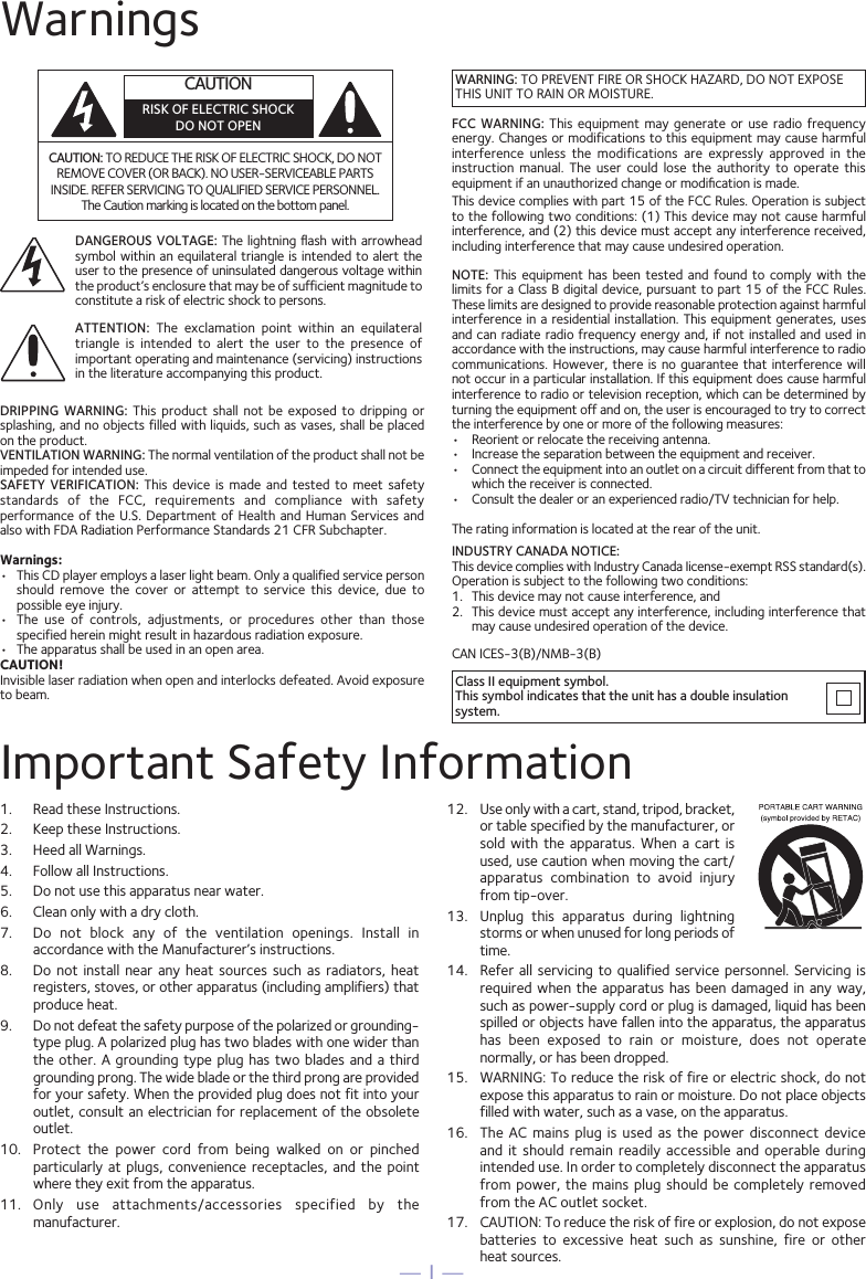 — 1 —WarningsCAUTION: TO REDUCE THE RISK OF ELECTRIC SHOCK, DO NOT REMOVE COVER (OR BACK). NO USER-SERVICEABLE PARTS INSIDE. REFER SERVICING TO QUALIFIED SERVICE PERSONNEL. The Caution marking is located on the bottom panel.DANGEROUS VOLTAGE: The  lightning ﬂash with arrowhead symbol within an equilateral  triangle is intended to alert the user to the presence of uninsulated dangerous voltage within the product’s enclosure that may be of sufficient magnitude to constitute a risk of electric shock to persons.Class II equipment symbol.This symbol indicates that the unit has a double insulation system.WARNING: TO PREVENT FIRE OR SHOCK HAZARD, DO NOT EXPOSE THIS UNIT TO RAIN OR MOISTURE.ATTENTION:  The  exclamation  point  within  an  equilateral triangle  is  intended  to  alert  the  user  to  the  presence  of important operating and maintenance (servicing) instructions in the literature accompanying this product.FCC  WARNING:  This  equipment may generate  or  use radio  frequency energy. Changes or modifications to this equipment may cause harmful interference  unless  the  modifications  are  expressly  approved  in  the instruction  manual.  The  user  could  lose  the  authority  to  operate  this equipment if an unauthorized change or modiﬁcation is made.This device complies with part 15 of the FCC Rules. Operation is subject to the following two conditions: (1) This device may not cause harmful interference, and (2) this device must accept any interference received, including interference that may cause undesired operation.INDUSTRY CANADA NOTICE:This device complies with Industry Canada Iicense-exempt RSS standard(s). Operation is subject to the following two conditions: 1.  This device may not cause interference, and 2.  This device must accept any interference, including interference that may cause undesired operation of the device.DRIPPING  WARNING:  This  product  shall  not  be  exposed  to  dripping  or splashing, and no objects filled with liquids, such as vases, shall be placed on the product.VENTILATION WARNING: The normal ventilation of the product shall not be impeded for intended use.SAFETY  VERIFICATION:  This  device  is  made  and  tested  to  meet  safety standards  of  the  FCC,  requirements  and  compliance  with  safety performance of the  U.S.  Department of Health and  Human  Services and also with FDA Radiation Performance Standards 21 CFR Subchapter.Warnings:•   This CD player employs a laser light beam. Only a qualified service person should  remove  the  cover  or  attempt  to  service  this  device,  due  to possible eye injury.•   The  use  of  controls,  adjustments,  or  procedures  other  than  those specified herein might result in hazardous radiation exposure.•   The apparatus shall be used in an open area.CAUTION!Invisible laser radiation when open and interlocks defeated. Avoid exposure to beam.NOTE:  This  equipment  has  been  tested  and  found  to  comply  with  the limits for a Class B digital device, pursuant to part 15 of the FCC Rules. These limits are designed to provide reasonable protection against harmful interference in  a residential installation. This equipment  generates, uses and can radiate radio frequency energy and,  if not installed and used  in accordance with the instructions, may cause harmful interference to radio communications. However, there is no guarantee that interference will not occur in a particular installation. If this equipment does cause harmful interference to radio or television reception, which can be determined by turning the equipment off and on, the user is encouraged to try to correct the interference by one or more of the following measures:•  Reorient or relocate the receiving antenna.•  Increase the separation between the equipment and receiver.•  Connect the equipment into an outlet on a circuit different from that to which the receiver is connected.•  Consult the dealer or an experienced radio/TV technician for help.The rating information is located at the rear of the unit.Important Safety Information1.  Read these Instructions.2.   Keep these Instructions.3.   Heed all Warnings.4.   Follow all Instructions.5.   Do not use this apparatus near water.6.   Clean only with a dry cloth.7.   Do  not  block  any  of  the  ventilation  openings.  Install  in accordance with the Manufacturer’s instructions.8.   Do not  install  near  any  heat  sources  such  as  radiators,  heat registers, stoves, or other apparatus (including amplifiers) that produce heat.9.   Do not defeat the safety purpose of the polarized or grounding-type plug. A polarized plug has two blades with one wider than the other. A grounding type  plug  has  two  blades and a third grounding prong. The wide blade or the third prong are provided for your safety. When the provided plug does not fit into your outlet, consult an electrician for replacement of the obsolete outlet.10.   Protect  the  power  cord  from  being  walked  on  or  pinched particularly at  plugs,  convenience  receptacles,  and  the  point where they exit from the apparatus.11.   Only  use  attachments/accessories  specified  by  the manufacturer.12.   Use only with a cart, stand, tripod, bracket, or table specified by the manufacturer, or sold  with  the  apparatus.  When  a  cart  is used, use caution when moving the cart/apparatus  combination  to  avoid  injury from tip-over.13.   Unplug  this  apparatus  during  lightning storms or when unused for long periods of time.14.   Refer all  servicing  to qualified service  personnel.  Servicing is required when the  apparatus  has  been  damaged in any  way, such as power-supply cord or plug is damaged, liquid has been spilled or objects have fallen into the apparatus, the apparatus has  been  exposed  to  rain  or  moisture,  does  not  operate normally, or has been dropped.15.   WARNING: To reduce the risk of fire or electric shock, do not expose this apparatus to rain or moisture. Do not place objects filled with water, such as a vase, on the apparatus.16.   The  AC  mains  plug  is  used  as  the  power  disconnect  device and  it  should  remain  readily  accessible  and  operable  during intended use. In order to completely disconnect the apparatus from power, the  mains  plug  should be  completely  removed from the AC outlet socket.17.   CAUTION: To reduce the risk of fire or explosion, do not expose batteries  to  excessive  heat  such  as  sunshine,  fire  or  other  heat sources.CAN ICES-3(B)/NMB-3(B)CAUTIONRISK OF ELECTRIC SHOCKDO NOT OPEN