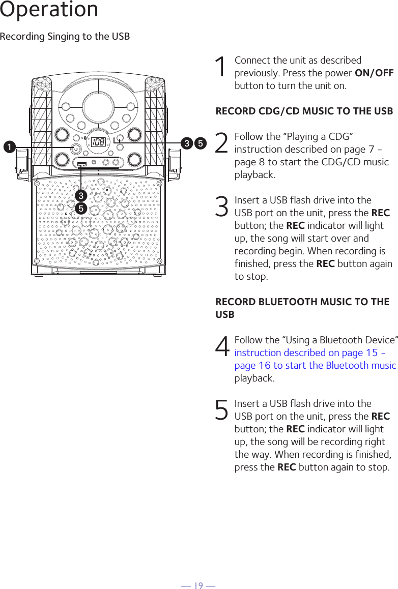 — 19 —OperationRecording Singing to the USBu1 Connect the unit as described previously. Press the power ON/OFF button to turn the unit on. RECORD CDG/CD MUSIC TO THE USB 2  Follow the “Playing a CDG” instruction described on page 7 - page 8 to start the CDG/CD music playback.3  Insert a USB flash drive into the USB port on the unit, press the REC button; the REC indicator will light up, the song will start over and recording begin. When recording is finished, press the REC button again to stop. RECORD BLUETOOTH MUSIC TO THE USB4  Follow the “Using a Bluetooth Device” instruction described on page 15 - page 16 to start the Bluetooth music playback. 5   Insert a USB flash drive into the USB port on the unit, press the REC button; the REC indicator will light up, the song will be recording right the way. When recording is finished, press the REC button again to stop.wwyy