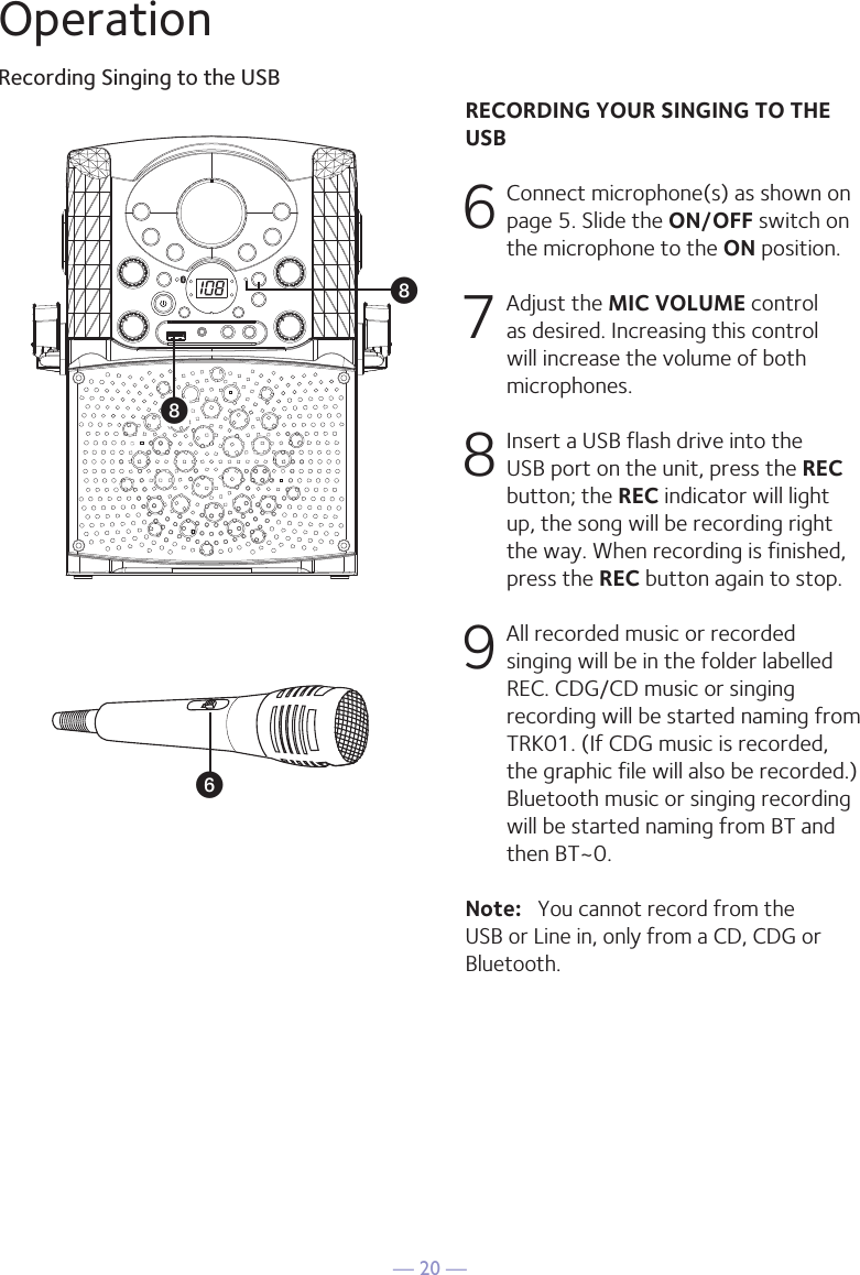 — 20 —RECORDING YOUR SINGING TO THE USB6 Connect microphone(s) as shown on page 5. Slide the ON/OFF switch on the microphone to the ON position. 7  Adjust the MIC VOLUME control as desired. Increasing this control will increase the volume of both microphones.8 Insert a USB flash drive into the USB port on the unit, press the REC button; the REC indicator will light up, the song will be recording right the way. When recording is finished, press the REC button again to stop.9 All recorded music or recorded singing will be in the folder labelled REC. CDG/CD music or singing recording will be started naming from TRK01. (If CDG music is recorded, the graphic file will also be recorded.) Bluetooth music or singing recording will be started naming from BT and then BT~0.Note:   You cannot record from the USB or Line in, only from a CD, CDG or Bluetooth.OperationRecording Singing to the USBUWW