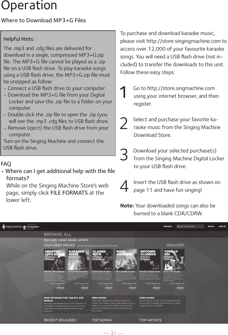 — 21 —OperationWhere to Download MP3+G FilesHelpful Hints:The .mp3 and .cdg ﬁles are delivered for  download in a single, compressed MP3+G.zip ﬁle. The MP3+G ﬁle cannot be played as a .zip ﬁle on a USB ﬂash drive. To play karaoke songs using a USB ﬂash drive, the MP3+G.zip ﬁle must be unzipped as follow:• Connect a USB ﬂash drive to your computer.• Download the MP3+G ﬁle from your Digital Locker and save the .zip ﬁle to a folder on your computer.• Double click the .zip ﬁle to open the .zip (you will see the .mp3 .cdg ﬁles to USB ﬂash drive.• Remove (eject) the USB ﬂash drive from your computer.Turn on the Singing Machine and connect the USB ﬂash drive.FAQ• Where can I get additional help with the ﬁle formats? While on the Singing Machine Store’s web page, simply click FILE FORMATS at the lower left.To purchase and download karaoke music, please visit http://store.singingmachine.com to access over 12,000 of your favourite karaoke songs. You will need a USB ﬂash drive (not in-cluded) to transfer the downloads to this unit. Follow these easy steps:1 Go to http://store.singmachine.com using your internet browser, and then  register.2 Select and purchase your favorite ka-raoke music from the Singing Machine Download Store.3 Download your selected purchase(s) from the Singing Machine Digital Locker to your USB ﬂash drive.4 Insert the USB ﬂash drive as shown on page 11 and have fun singing!Note: Your downloaded songs can also be burned to a blank CDR/CDRW.