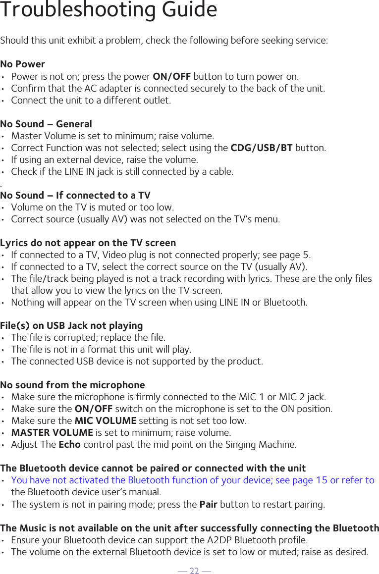 — 22 —Troubleshooting GuideShould this unit exhibit a problem, check the following before seeking service:No Power•  Power is not on; press the power ON/OFF button to turn power on.•  Confirm that the AC adapter is connected securely to the back of the unit.•  Connect the unit to a different outlet.No Sound – General•  Master Volume is set to minimum; raise volume.•  Correct Function was not selected; select using the CDG/USB/BT button.•  If using an external device, raise the volume.•  Check if the LINE IN jack is still connected by a cable..No Sound – If connected to a TV•  Volume on the TV is muted or too low.•  Correct source (usually AV) was not selected on the TV’s menu.Lyrics do not appear on the TV screen•  If connected to a TV, Video plug is not connected properly; see page 5.•  If connected to a TV, select the correct source on the TV (usually AV).•  The file/track being played is not a track recording with lyrics. These are the only files that allow you to view the lyrics on the TV screen.•  Nothing will appear on the TV screen when using LINE IN or Bluetooth.File(s) on USB Jack not playing•  The file is corrupted; replace the file.•  The file is not in a format this unit will play.•  The connected USB device is not supported by the product.No sound from the microphone•  Make sure the microphone is firmly connected to the MIC 1 or MIC 2 jack.•  Make sure the ON/OFF switch on the microphone is set to the ON position.•  Make sure the MIC VOLUME setting is not set too low.•  MASTER VOLUME is set to minimum; raise volume.•  Adjust The Echo control past the mid point on the Singing Machine.The Bluetooth device cannot be paired or connected with the unit•  You have not activated the Bluetooth function of your device; see page 15 or refer to the Bluetooth device user’s manual. •  The system is not in pairing mode; press the Pair button to restart pairing.The Music is not available on the unit after successfully connecting the Bluetooth•  Ensure your Bluetooth device can support the A2DP Bluetooth profile.•  The volume on the external Bluetooth device is set to low or muted; raise as desired.