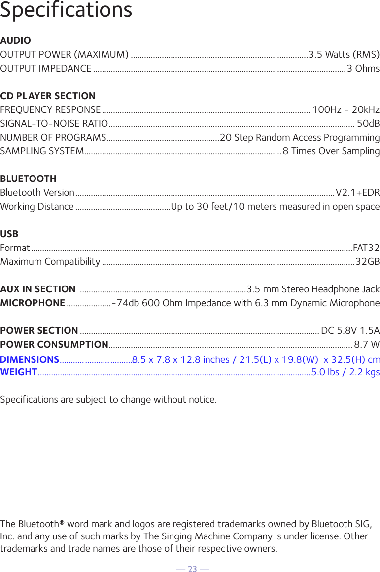 — 23 —SpecificationsAUDIOOUTPUT POWER (MAXIMUM) ................................................................................3.5 Watts (RMS)OUTPUT IMPEDANCE ..................................................................................................................3 OhmsCD PLAYER SECTIONFREQUENCY RESPONSE .............................................................................................. 100Hz - 20kHzSIGNAL-TO-NOISE RATIO ............................................................................................................... 50dBNUMBER OF PROGRAMS ...................................................20 Step Random Access ProgrammingSAMPLING SYSTEM.........................................................................................8 Times Over SamplingBLUETOOTHBluetooth Version .....................................................................................................................V2.1+EDRWorking Distance ...........................................Up to 30 feet/10 meters measured in open spaceUSBFormat .................................................................................................................................................FAT32Maximum Compatibility ..................................................................................................................32GBAUX IN SECTION  ...........................................................................3.5 mm Stereo Headphone JackMICROPHONE ....................-74db 600 Ohm Impedance with 6.3 mm Dynamic MicrophonePOWER SECTION ............................................................................................................ DC 5.8V 1.5APOWER CONSUMPTION .............................................................................................................. 8.7 WWEIGHT ...........................................................................................................................5.0 lbs / 2.2 kgsSpecifications are subject to change without notice.The Bluetooth® word mark and logos are registered trademarks owned by Bluetooth SIG, Inc. and any use of such marks by The Singing Machine Company is under license. Other trademarks and trade names are those of their respective owners. DIMENSIONS     8.5 x 7.8 x 12.8 inches / 21.5(L) x 19.8(W)  x 32.5(H) cm.................................