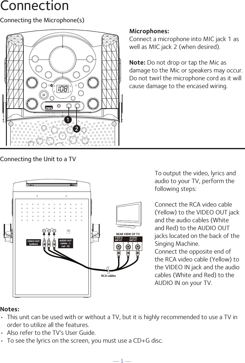 — 5 —ConnectionConnecting the Microphone(s)Microphones:Connect a microphone into MIC jack 1 as well as MIC jack 2 (when desired). Note: Do not drop or tap the Mic as damage to the Mic or speakers may occur. Do not twirl the microphone cord as it will cause damage to the encased wiring.Connecting the Unit to a TVVIDEOINPUTAUDIOINPUTR LRCA cablesVIDEO OUT(yellow)AUDIO OUT(white - Lred - R)REAR VIEW OF TVTo output the video, lyrics and audio to your TV, perform the following steps: Connect the RCA video cable (Yellow) to the VIDEO OUT jack and the audio cables (White and Red) to the AUDIO OUT jacks located on the back of the Singing Machine.Connect the opposite end of the RCA video cable (Yellow) to the VIDEO IN jack and the audio cables (White and Red) to the AUDIO IN on your TV.Notes: •  This unit can be used with or without a TV, but it is highly recommended to use a TV in order to utilize all the features.•  Also refer to the TV’s User Guide. •  To see the lyrics on the screen, you must use a CD+G disc.uv