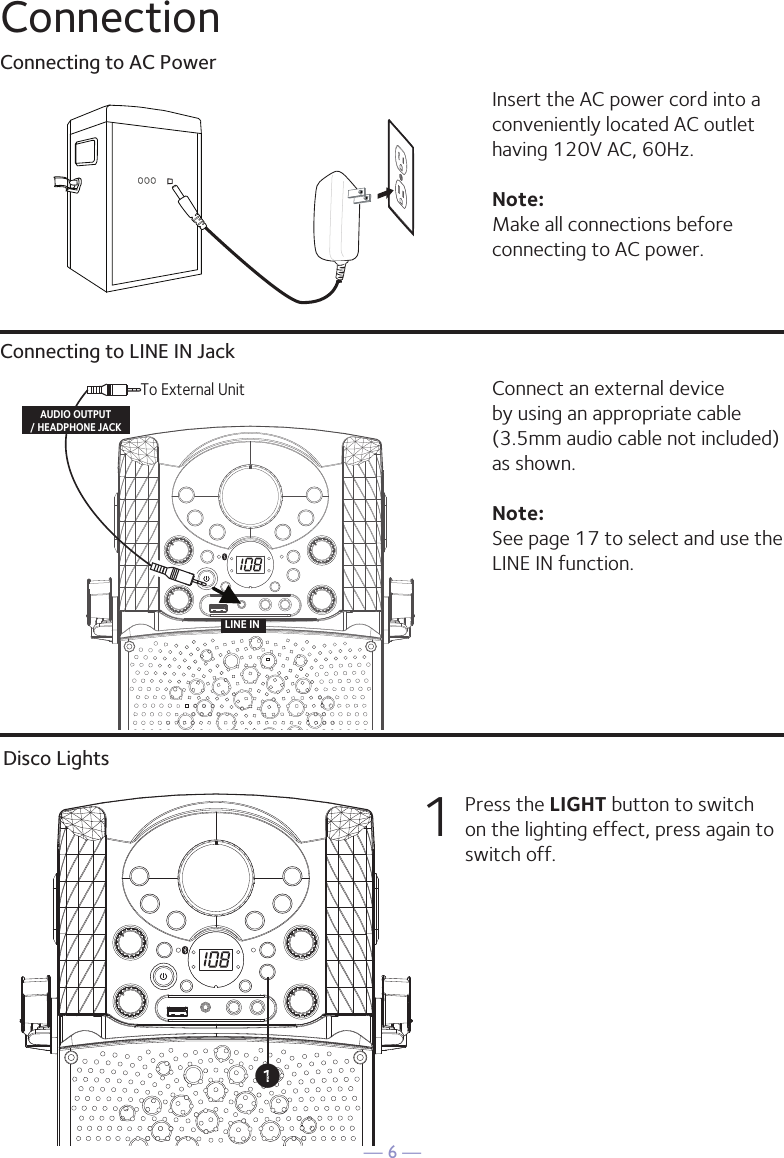 — 6 —ConnectionConnecting to AC PowerConnecting to LINE IN JackInsert the AC power cord into a conveniently located AC outlet having 120V AC, 60Hz. Note: Make all connections before connecting to AC power. Connect an external device by using an appropriate cable (3.5mm audio cable not included) as shown.Note: See page 17 to select and use the LINE IN function.LINE INTo External UnitAUDIO OUTPUT/ HEADPHONE JACKDisco Lights1  Press the LIGHT button to switch on the lighting effect, press again to switch off.u