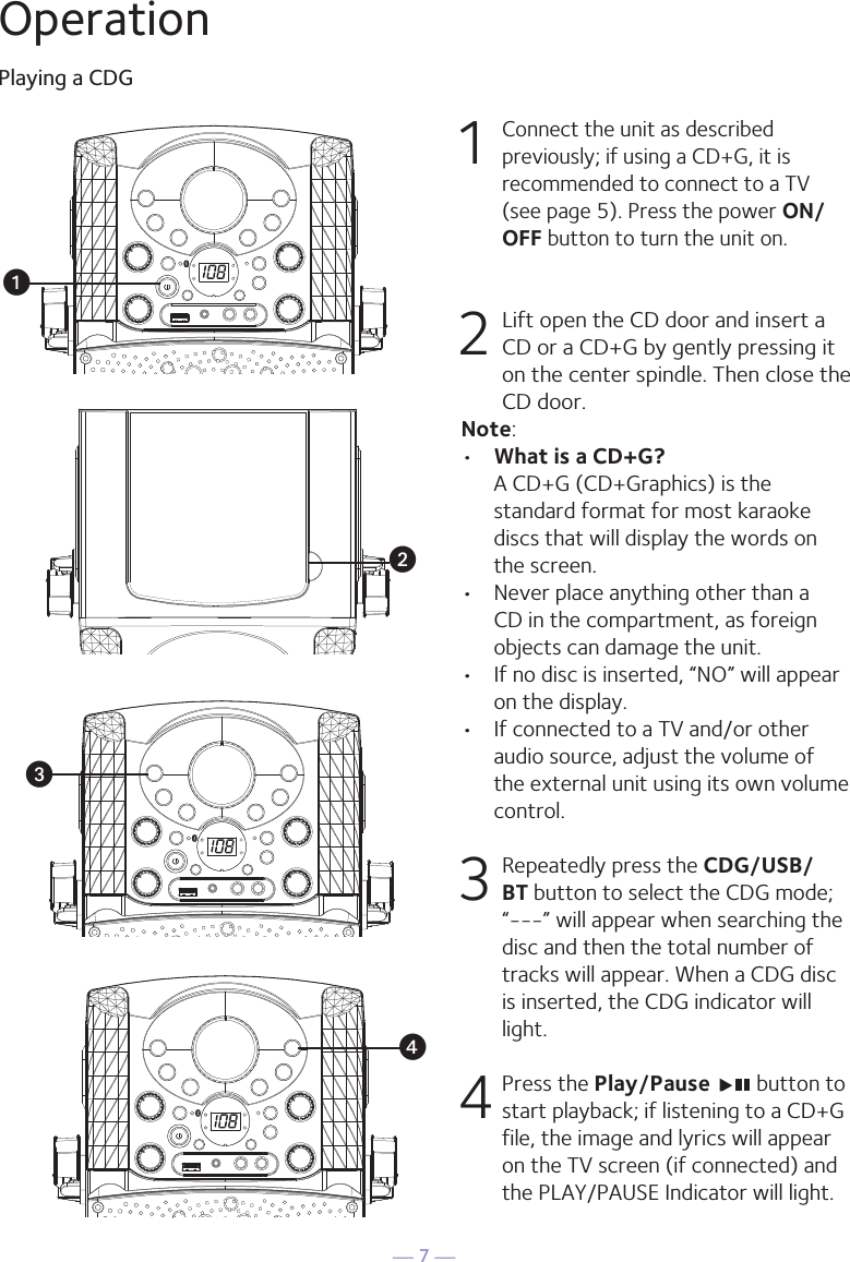 — 7 —OperationPlaying a CDG1 Connect the unit as described previously; if using a CD+G, it is recommended to connect to a TV (see page 5). Press the power ON/OFF button to turn the unit on.  2  Lift open the CD door and insert a CD or a CD+G by gently pressing it on the center spindle. Then close the CD door. Note: •  What is a CD+G?  A CD+G (CD+Graphics) is the standard format for most karaoke discs that will display the words on the screen.•  Never place anything other than a CD in the compartment, as foreign objects can damage the unit.•  If no disc is inserted, “NO” will appear on the display.•   If connected to a TV and/or other audio source, adjust the volume of the external unit using its own volume control.3  Repeatedly press the CDG/USB/BT button to select the CDG mode; “---” will appear when searching the disc and then the total number of tracks will appear. When a CDG disc is inserted, the CDG indicator will light.4 Press the Play/Pause   button to start playback; if listening to a CD+G file, the image and lyrics will appear on the TV screen (if connected) and the PLAY/PAUSE Indicator will light.uvwx