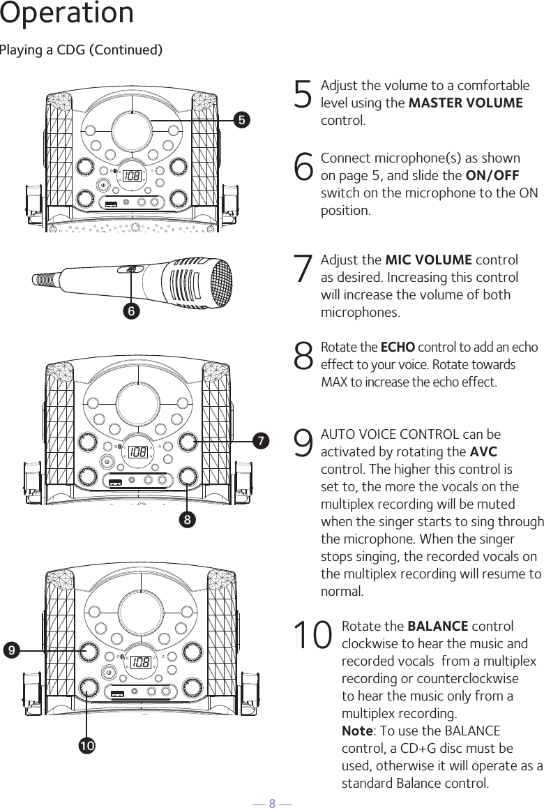 — 8 —OperationPlaying a CDG (Continued)5 Adjust the volume to a comfortable level using the MASTER VOLUME control.    6  Connect microphone(s) as shown on page 5, and slide the ON/OFF switch on the microphone to the ON position.7  Adjust the MIC VOLUME control as desired. Increasing this control will increase the volume of both microphones.8  Rotate the ECHO control to add an echo effect to your voice. Rotate towards MAX to increase the echo effect.9  AUTO VOICE CONTROL can be activated by rotating the AVC control. The higher this control is set to, the more the vocals on the multiplex recording will be muted when the singer starts to sing through the microphone. When the singer stops singing, the recorded vocals on the multiplex recording will resume to normal.10 Rotate the BALANCE control clockwise to hear the music and recorded vocals  from a multiplex recording or counterclockwise to hear the music only from a multiplex recording. Note: To use the BALANCE control, a CD+G disc must be used, otherwise it will operate as a standard Balance control.y®U®W®®V®X®at