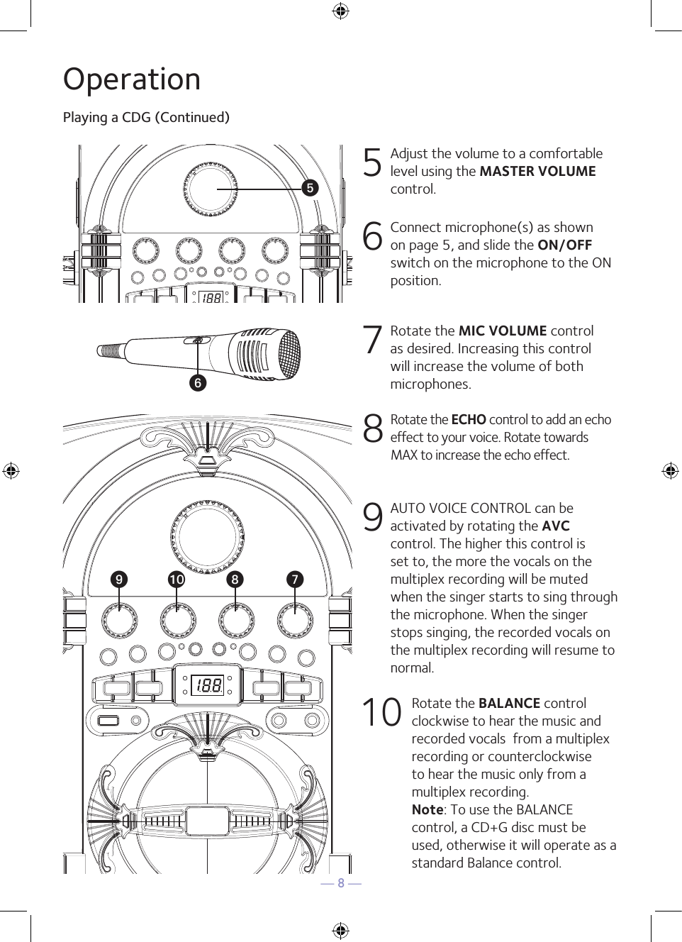 — 8 —OperationPlaying a CDG (Continued)5 Adjust the volume to a comfortable level using the MASTER VOLUME control.    6  Connect microphone(s) as shown on page 5, and slide the ON/OFF switch on the microphone to the ON position.7  Rotate the MIC VOLUME control as desired. Increasing this control will increase the volume of both microphones.8  Rotate the ECHO control to add an echo effect to your voice. Rotate towards MAX to increase the echo effect.9  AUTO VOICE CONTROL can be activated by rotating the AVC control. The higher this control is set to, the more the vocals on the multiplex recording will be muted when the singer starts to sing through the microphone. When the singer stops singing, the recorded vocals on the multiplex recording will resume to normal.10 Rotate the BALANCE control clockwise to hear the music and recorded vocals  from a multiplex recording or counterclockwise to hear the music only from a multiplex recording. Note: To use the BALANCE control, a CD+G disc must be used, otherwise it will operate as a standard Balance control.y®U®®V®W®X ®at