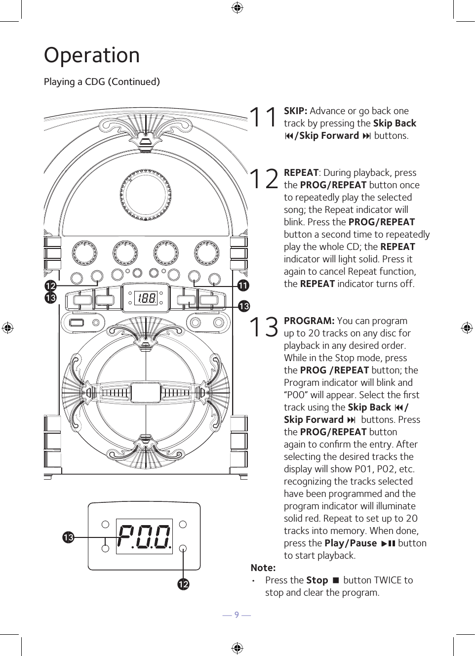 — 9 —OperationPlaying a CDG (Continued)11 SKIP: Advance or go back one track by pressing the Skip Back 9/Skip Forward : buttons. 12 REPEAT: During playback, press the PROG/REPEAT button once to repeatedly play the selected song; the Repeat indicator will blink. Press the PROG/REPEAT button a second time to repeatedly play the whole CD; the REPEAT indicator will light solid. Press it again to cancel Repeat function, the REPEAT indicator turns off.13 PROGRAM: You can program up to 20 tracks on any disc for playback in any desired order. While in the Stop mode, press the PROG /REPEAT button; the Program indicator will blink and “P00” will appear. Select the ﬁrst track using the Skip Back 9/ Skip Forward :  buttons. Press the PROG/REPEAT button again to conﬁrm the entry. After selecting the desired tracks the display will show P01, P02, etc. recognizing the tracks selected have been programmed and the program indicator will illuminate solid red. Repeat to set up to 20 tracks into memory. When done, press the Play/Pause   button to start playback.Note: •  Press the Stop &lt; button TWICE to stop and clear the program.®al®am®ak®am®al®am