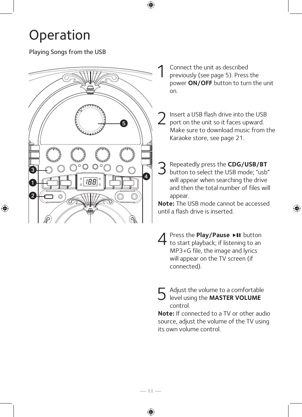 — 11 —OperationPlaying Songs from the USB1 Connect the unit as described previously (see page 5). Press the power ON/OFF button to turn the unit on. 2   Insert a USB flash drive into the USB port on the unit so it faces upward.  Make sure to download music from the Karaoke store, see page 21.3  Repeatedly press the CDG/USB/BT button to select the USB mode; “usb” will appear when searching the drive and then the total number of files will appear.Note: The USB mode cannot be accessed until a flash drive is inserted.4  Press the Play/Pause   button to start playback; if listening to an MP3+G file, the image and lyrics will appear on the TV screen (if connected).5 Adjust the volume to a comfortable level using the MASTER VOLUME control.    Note: If connected to a TV or other audio source, adjust the volume of the TV using its own volume control.wxuvy