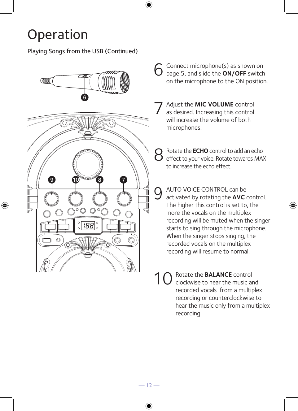 — 12 —OperationPlaying Songs from the USB (Continued)6  Connect microphone(s) as shown on page 5, and slide the ON/OFF switch on the microphone to the ON position.7  Adjust the MIC VOLUME control as desired. Increasing this control will increase the volume of both microphones.8  Rotate the ECHO control to add an echo effect to your voice. Rotate towards MAX to increase the echo effect.9 AUTO VOICE CONTROL can be activated by rotating the AVC control. The higher this control is set to, the more the vocals on the multiplex recording will be muted when the singer starts to sing through the microphone. When the singer stops singing, the recorded vocals on the multiplex recording will resume to normal.10  Rotate the BALANCE control clockwise to hear the music and recorded vocals  from a multiplex recording or counterclockwise to hear the music only from a multiplex recording.UVWatX