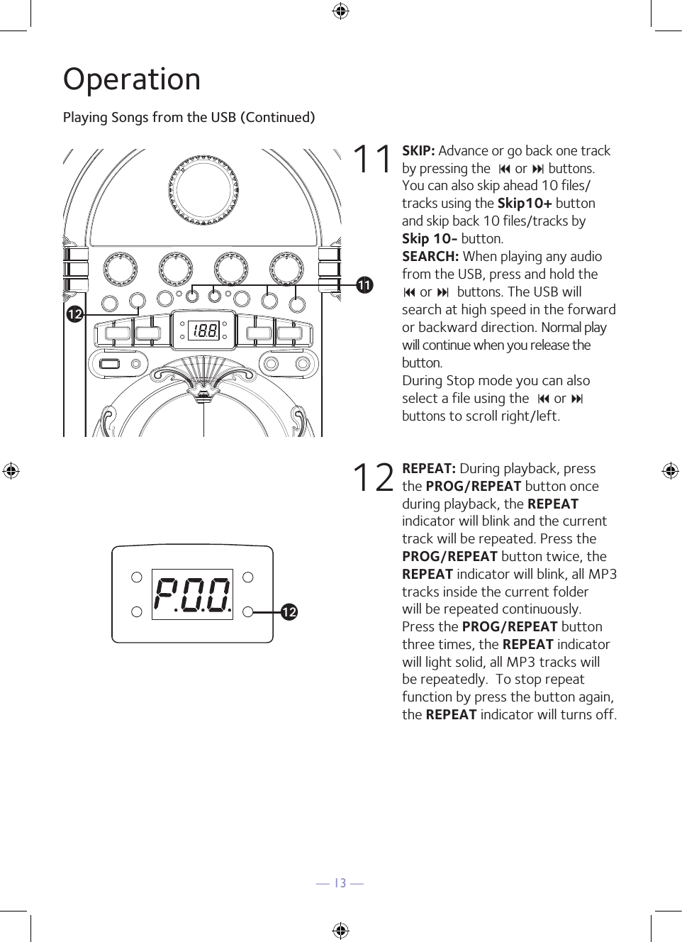 — 13 —OperationPlaying Songs from the USB (Continued)11 SKIP: Advance or go back one track by pressing the  9 or : buttons. You can also skip ahead 10 files/tracks using the Skip10+ button and skip back 10 files/tracks by Skip 10- button.  SEARCH: When playing any audio from the USB, press and hold the  9 or : buttons. The USB will search at high speed in the forward or backward direction. Normal play will continue when you release the button. During Stop mode you can also select a file using the  9 or : buttons to scroll right/left. 12 REPEAT: During playback, press the PROG/REPEAT button once during playback, the REPEAT indicator will blink and the current track will be repeated. Press the PROG/REPEAT button twice, the REPEAT indicator will blink, all MP3 tracks inside the current folder will be repeated continuously. Press the PROG/REPEAT button three times, the REPEAT indicator will light solid, all MP3 tracks will be repeatedly.  To stop repeat function by press the button again, the REPEAT indicator will turns off. alakal