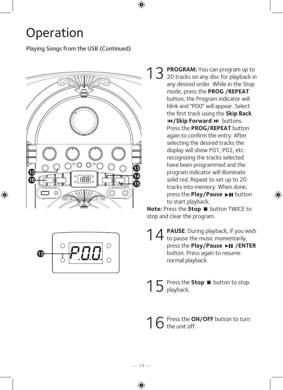 — 14 —OperationPlaying Songs from the USB (Continued)13 PROGRAM: You can program up to 20 tracks on any disc for playback in any desired order. While in the Stop mode, press the PROG /REPEAT button; the Program indicator will blink and “P00” will appear. Select the ﬁrst track using the Skip Back 9/Skip Forward :  buttons. Press the PROG/REPEAT button again to conﬁrm the entry. After selecting the desired tracks the display will show P01, P02, etc. recognizing the tracks selected have been programmed and the program indicator will illuminate solid red. Repeat to set up to 20 tracks into memory. When done, press the Play/Pause   button to start playback.Note: Press the Stop &lt; button TWICE to stop and clear the program.14 PAUSE: During playback, if you wish to pause the music momentarily, press the Play/Pause   /ENTER button. Press again to resume normal playback.15  Press the Stop &lt; button to stop playback.16  Press the ON/OFF button to turn the unit off.amap®amamanao