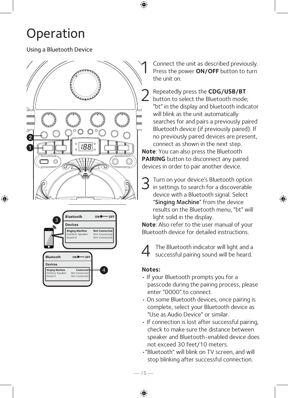 — 15 —OperationUsing a Bluetooth Device1  Connect the unit as described previously. Press the power ON/OFF button to turn the unit on.2  Repeatedly press the CDG/USB/BT button to select the Bluetooth mode; “bt” in the display and bluetooth indicator will blink as the unit automatically searches for and pairs a previously paired Bluetooth device (if previously paired). If no previously paired devices are present, connect as shown in the next step.Note: You can also press the Bluetooth PAIRING button to disconnect any paired devices in order to pair another device.  3 Turn on your device’s Bluetooth option in settings to search for a discoverable device with a Bluetooth signal. Select “Singing Machine” from the device results on the Bluetooth menu, “bt” will light solid in the display. Note: Also refer to the user manual of your Bluetooth device for detailed instructions.  4 The Bluetooth indicator will light and a successful pairing sound will be heard.Notes: • If your Bluetooth prompts you for a passcode during the pairing process, please enter “0000” to connect. • On some Bluetooth devices, once pairing is complete, select your Bluetooth device as “Use as Audio Device” or similar.• If connection is lost after successful pairing, check to make sure the distance between speaker and Bluetooth-enabled device does not exceed 30 feet/10 meters.•“Bluetooth” will blink on TV screen, and will stop blinking after successful connection.Please connect your Music DeviceYour Music Device is connected34Please connect your Music DeviceYour Music Device is connecteduv