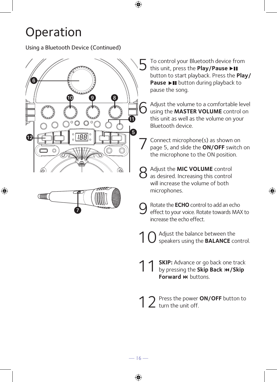 — 16 —OperationUsing a Bluetooth Device (Continued)5  To control your Bluetooth device from this unit, press the Play/Pause button to start playback. Press the Play/Pause   button during playback to pause the song. 6  Adjust the volume to a comfortable level using the MASTER VOLUME control on this unit as well as the volume on your Bluetooth device.  7   Connect microphone(s) as shown on page 5, and slide the ON/OFF switch on the microphone to the ON position.8  Adjust the MIC VOLUME control as desired. Increasing this control will increase the volume of both microphones.9 Rotate the ECHO control to add an echo effect to your voice. Rotate towards MAX to increase the echo effect.10  Adjust the balance between the speakers using the BALANCE control.11 SKIP: Advance or go back one track by pressing the Skip Back 9/Skip Forward : buttons.12  Press the power ON/OFF button to turn the unit off.yUVakalat X W