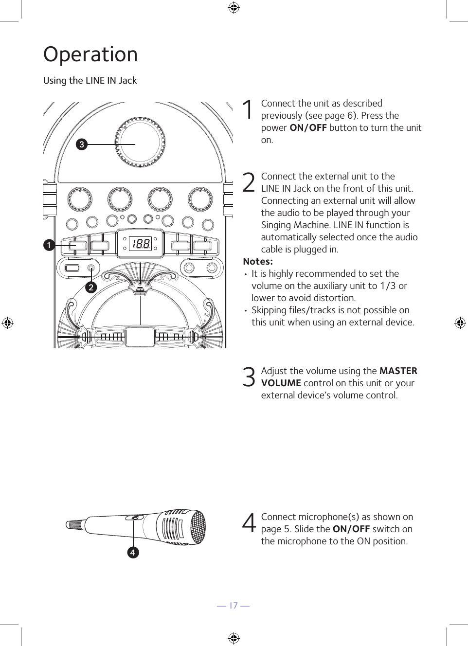 — 17 —OperationUsing the LINE IN Jack1 Connect the unit as described previously (see page 6). Press the power ON/OFF button to turn the unit on. 2   Connect the external unit to the LINE IN Jack on the front of this unit. Connecting an external unit will allow the audio to be played through your Singing Machine. LINE IN function is automatically selected once the audio cable is plugged in.Notes:• It is highly recommended to set the volume on the auxiliary unit to 1/3 or lower to avoid distortion.• Skipping files/tracks is not possible on this unit when using an external device.3 Adjust the volume using the MASTER VOLUME control on this unit or your external device’s volume control.4 Connect microphone(s) as shown on page 5. Slide the ON/OFF switch on the microphone to the ON position.vwxu