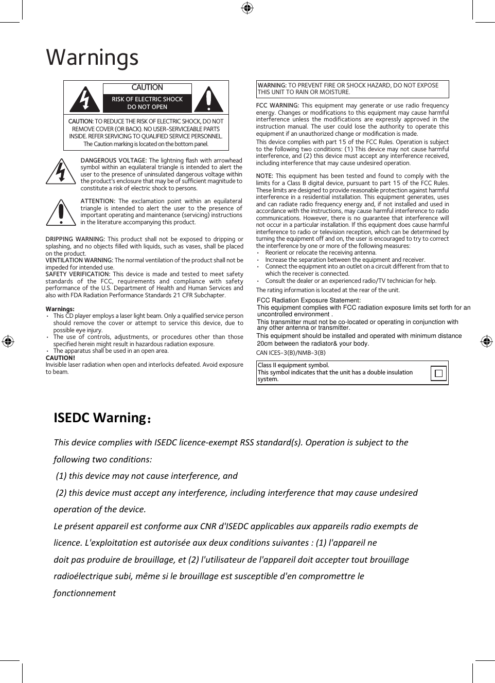 This equipment should be installed and operated with minimum distance20cm between the radiator&amp; your body.This transmitter must not be co-located or operating in conjunction with uncontrolled environment .This equipment complies with FCC radiation exposure limits set forth for anWarningsCAUTION: TO REDUCE THE RISK OF ELECTRIC SHOCK, DO NOT REMOVE COVER (OR BACK). NO USER-SERVICEABLE PARTS INSIDE. REFER SERVICING TO QUALIFIED SERVICE PERSONNEL. The Caution marking is located on the bottom panel.DANGEROUS VOLTAGE: The lightning ﬂash  with arrowhead symbol within an equilateral triangle is intended  to alert the user to the presence of uninsulated dangerous voltage within the product’s enclosure that may be of sufficient magnitude to constitute a risk of electric shock to persons.Class II equipment symbol.This symbol indicates that the unit has a double insulation system.WARNING: TO PREVENT FIRE OR SHOCK HAZARD, DO NOT EXPOSE THIS UNIT TO RAIN OR MOISTURE.ATTENTION: The  exclamation  point  within  an  equilateral triangle  is  intended  to  alert  the  user  to  the  presence  of important operating and maintenance (servicing) instructions in the literature accompanying this product.FCC  WARNING:  This  equipment  may  generate  or use radio frequency energy. Changes or modifications to this equipment may cause harmful interference  unless  the  modifications  are  expressly  approved  in  the instruction  manual.  The  user  could  lose  the  authority  to  operate  this equipment if an unauthorized change or modiﬁcation is made.This device complies with part 15 of the FCC Rules. Operation is subject to the following two conditions: (1) This device may not cause harmful interference, and (2) this device must accept any interference received, including interference that may cause undesired operation.DRIPPING  WARNING:  This  product  shall  not  be  exposed  to  dripping  or splashing, and no objects filled with liquids, such as vases, shall be placed on the product.VENTILATION WARNING: The normal ventilation of the product shall not be impeded for intended use.SAFETY  VERIFICATION:  This  device  is made  and  tested  to  meet safety standards  of  the  FCC,  requirements  and  compliance  with  safety performance of the U.S. Department  of Health and  Human Services and also with FDA Radiation Performance Standards 21 CFR Subchapter.Warnings:•   This CD player employs a laser light beam. Only a qualified service person should  remove  the  cover  or  attempt  to  service  this  device,  due  to possible eye injury.•   The  use  of  controls,  adjustments,  or  procedures  other  than  those specified herein might result in hazardous radiation exposure.•   The apparatus shall be used in an open area.CAUTION!Invisible laser radiation when open and interlocks defeated. Avoid exposure to beam.NOTE:  This  equipment  has  been  tested and  found  to  comply  with  the limits for a Class B digital device, pursuant to part 15 of the FCC Rules. These limits are designed to provide reasonable protection against harmful interference in a residential installation. This equipment generates, uses and can radiate radio frequency energy and, if not installed and used in accordance with the instructions, may cause harmful interference to radio communications. However, there is  no  guarantee that interference will not occur in a particular installation. If this equipment does cause harmful interference to radio or television reception, which can be determined by turning the equipment off and on, the user is encouraged to try to correct the interference by one or more of the following measures:•  Reorient or relocate the receiving antenna.•  Increase the separation between the equipment and receiver.•  Connect the equipment into an outlet on a circuit different from that to which the receiver is connected.•  Consult the dealer or an experienced radio/TV technician for help.The rating information is located at the rear of the unit.CAN ICES-3(B)/NMB-3(B)CAUTIONRISK OF ELECTRIC SHOCKDO NOT OPENFCC Radiation Exposure Statement:  any other antenna or transmitter.ISEDC Warning：This device complies with ISEDC licence-exempt RSS standard(s). Operation is subject to the following two conditions:  (1) this device may not cause interference, and  (2) this device must accept any interference, including interference that may cause undesired operation of the device. Le présent appareil est conforme aux CNR d&apos;ISEDC applicables aux appareils radio exempts de licence. L&apos;exploitation est autorisée aux deux conditions suivantes : (1) l&apos;appareil nedoit pas produire de brouillage, et (2) l&apos;utilisateur de l&apos;appareil doit accepter tout brouillage radioélectrique subi, même si le brouillage est susceptible d&apos;en compromettre le fonctionnement 