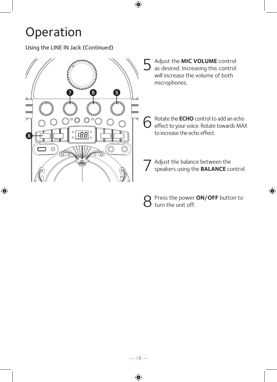 — 18 —OperationUsing the LINE IN Jack (Continued)5  Adjust the MIC VOLUME control as desired. Increasing this control will increase the volume of both microphones.6 Rotate the ECHO control to add an echo effect to your voice. Rotate towards MAX to increase the echo effect.7 Adjust the balance between the speakers using the BALANCE control.8 Press the power ON/OFF button to turn the unit off.VUyW