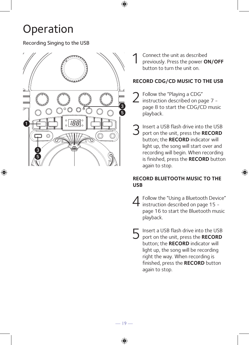 — 19 —OperationRecording Singing to the USBu1 Connect the unit as described previously. Press the power ON/OFF button to turn the unit on. RECORD CDG/CD MUSIC TO THE USB 2  Follow the “Playing a CDG” instruction described on page 7 - page 8 to start the CDG/CD music playback.3  Insert a USB flash drive into the USB port on the unit, press the RECORD button; the RECORD indicator will light up, the song will start over and recording will begin. When recording is finished, press the RECORD button again to stop. RECORD BLUETOOTH MUSIC TO THE USB4  Follow the “Using a Bluetooth Device” instruction described on page 15 - page 16 to start the Bluetooth music playback. 5   Insert a USB flash drive into the USB port on the unit, press the RECORD button; the RECORD indicator will light up, the song will be recording right the way. When recording is finished, press the RECORD button again to stop.wywy