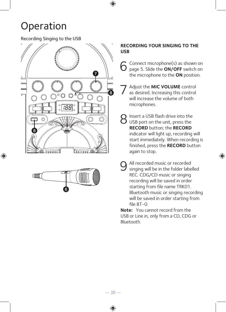 — 20 —RECORDING YOUR SINGING TO THE USB6 Connect microphone(s) as shown on page 5. Slide the ON/OFF switch on the microphone to the ON position. 7  Adjust the MIC VOLUME control as desired. Increasing this control will increase the volume of both microphones.8 Insert a USB flash drive into the USB port on the unit, press the RECORD button; the RECORD indicator will light up, recording will start immediately. When recording is finished, press the RECORD button again to stop.9 All recorded music or recorded singing will be in the folder labelled REC. CDG/CD music or singing recording will be saved in order starting from file name TRK01. Bluetooth music or singing recording will be saved in order starting from file BT-0.Note:   You cannot record from the USB or Line in, only from a CD, CDG or Bluetooth.OperationRecording Singing to the USBUWWV